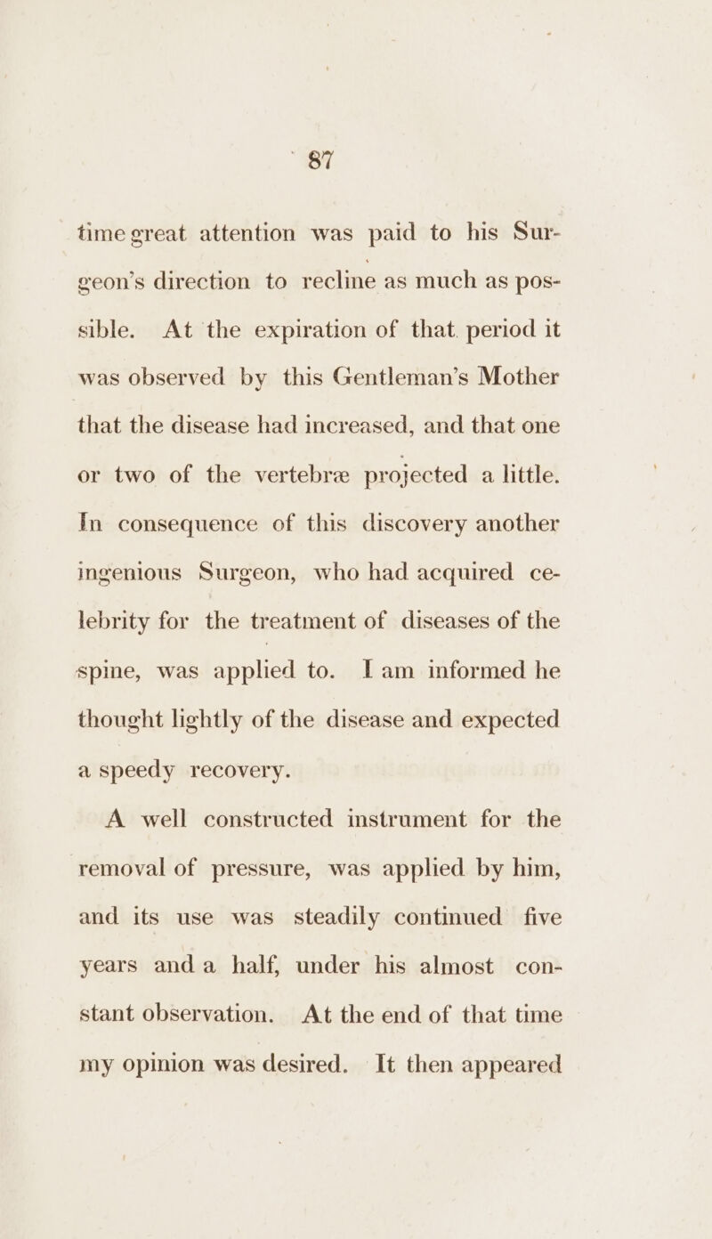 “7 time great attention was paid to his Sur- geon’s direction to recline as much as pos- sible. At the expiration of that. period it was observed by this Gentleman’s Mother that the disease had increased, and that one or two of the vertebree projected a little. In consequence of this discovery another ingenious Surgeon, who had acquired ce- lebrity for the treatment of diseases of the spine, was spies to. Lam informed he thought lightly of the disease and expected a speedy recovery. A well constructed instrument for the removal of pressure, was applied by him, and its use was steadily continued five years anda half, under his almost con- stant observation. At the end of that time my opinion was desired. It then appeared