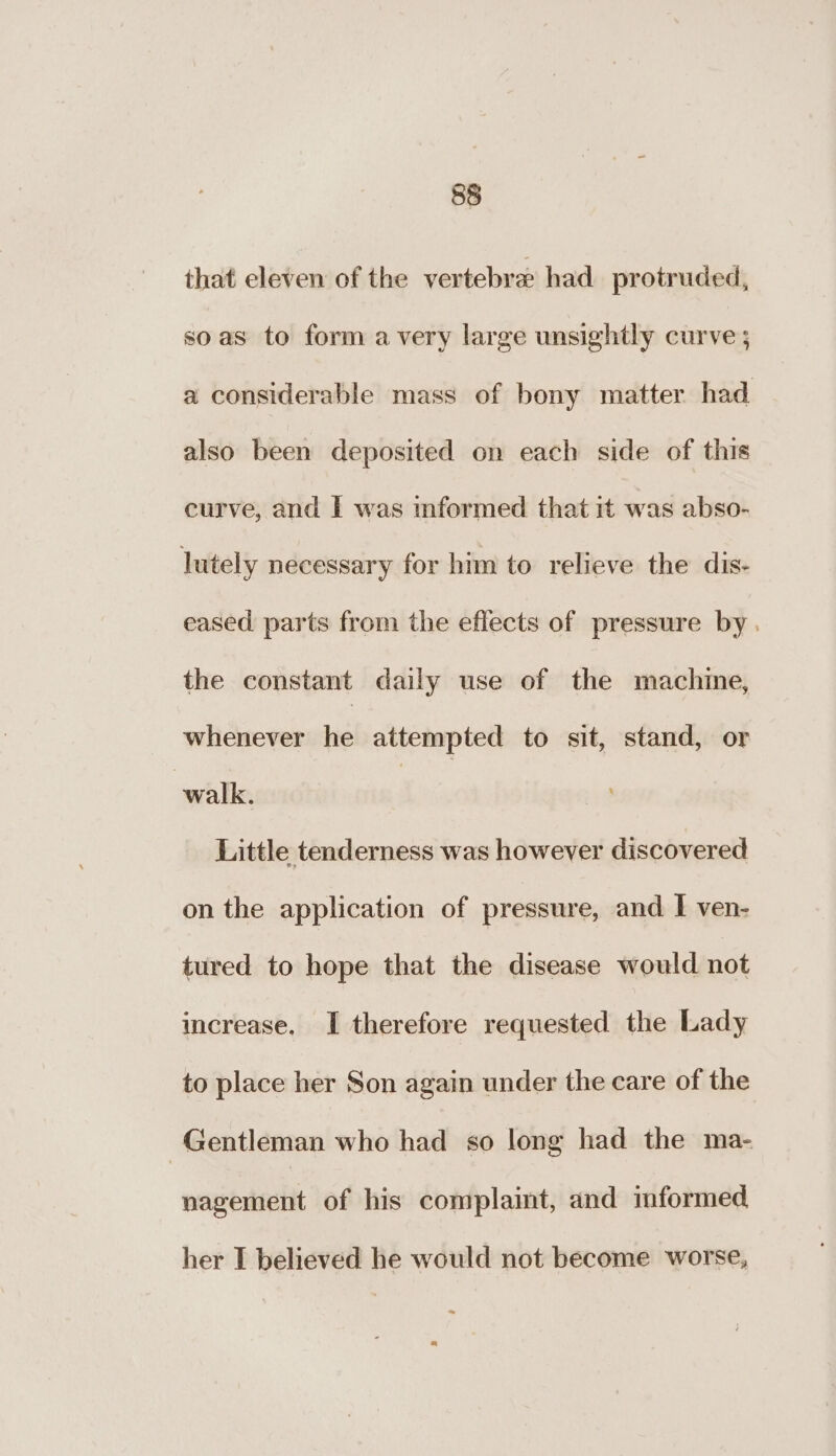 that eleven of the vertebra had protruded, so as to form avery large unsightly curve ; a considerable mass of bony matter had also been deposited on each side of this curve, and | was informed that it was abso- lutely necessary for him to relieve the dis- eased parts from the effects of pressure by . the constant daily use of the machine, whenever he attempted to sit, stand, or walk. | Little tenderness was however discovered on the application of pressure, and I ven- tured to hope that the disease would not increase, I therefore requested the Lady to place her Son again under the care of the Gentleman who had so long had the ma- nagement of his complaint, and imformed her I believed he would not become worse,