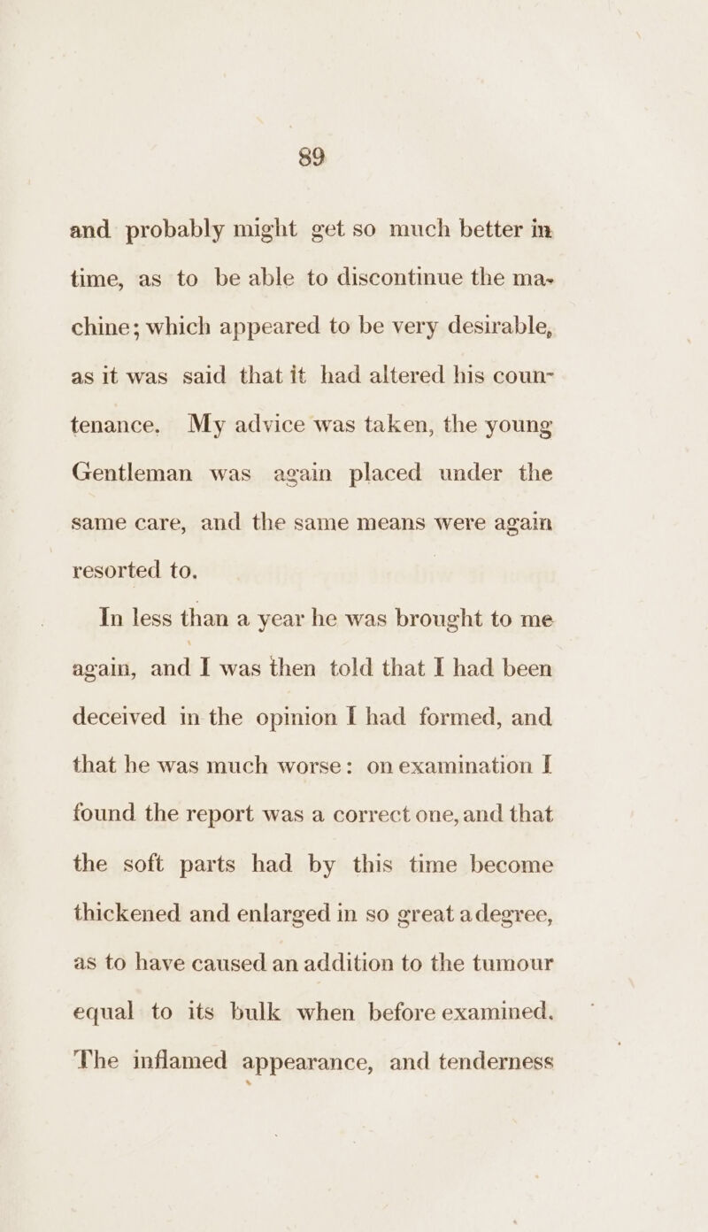 and probably might get so much better in time, as to be able to discontinue the ma- chine; which appeared to be very desirable, as it was said that it had altered his coun- tenance. My advice was taken, the young Gentleman was again placed under the same care, and the same means were again resorted to. In less than a year he was brought to me again, ia I was then told that I had been deceived in the opinion [I had formed, and that he was much worse: on examination [ found the report was a correct one, and that the soft parts had by this time become thickened and enlarged in so great adegree, as to have caused an addition to the tumour equal to its bulk when before examined. The inflamed appearance, and tenderness