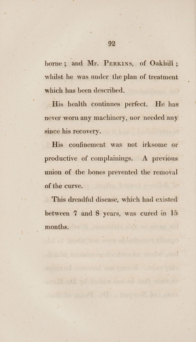 borne; and Mr. Perkins, of Oakhill ; whilst he was under the plan of treatment which has been described, His health continues perfect. He has never worn any aoe nor needed any since his recovery: His confinement was not irksome or productive of complainings. A previous union of the bones prevented the removal of the curve. This dreadful disease, which had existed between 7 and 8 years, was cured in 15 months.