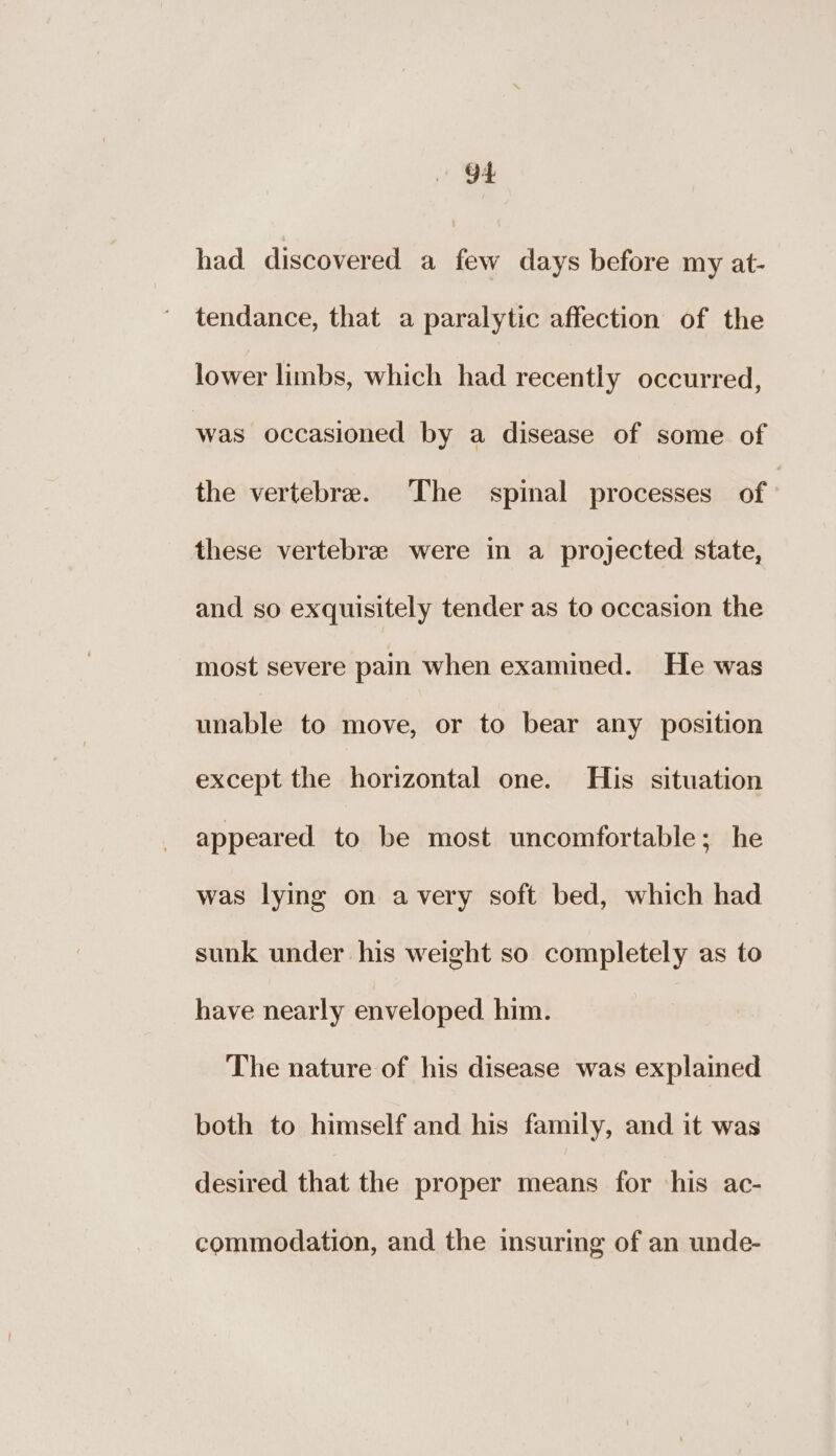 had discovered a few days before my at- tendance, that a paralytic affection of the lower limbs, which had recently occurred, was occasioned by a disease of some of the vertebre. The spinal processes of | these vertebre were in a projected state, and so exquisitely tender as to occasion the most severe pain when examived. He was unable to move, or to bear any position except the horizontal one. His situation appeared to be most uncomfortable; he was lying on avery soft bed, which had sunk under his weight so completely as to have nearly enveloped him. The nature of his disease was explained both to himself and his family, and it was desired that the proper means for his ac- commodation, and the insuring of an unde-