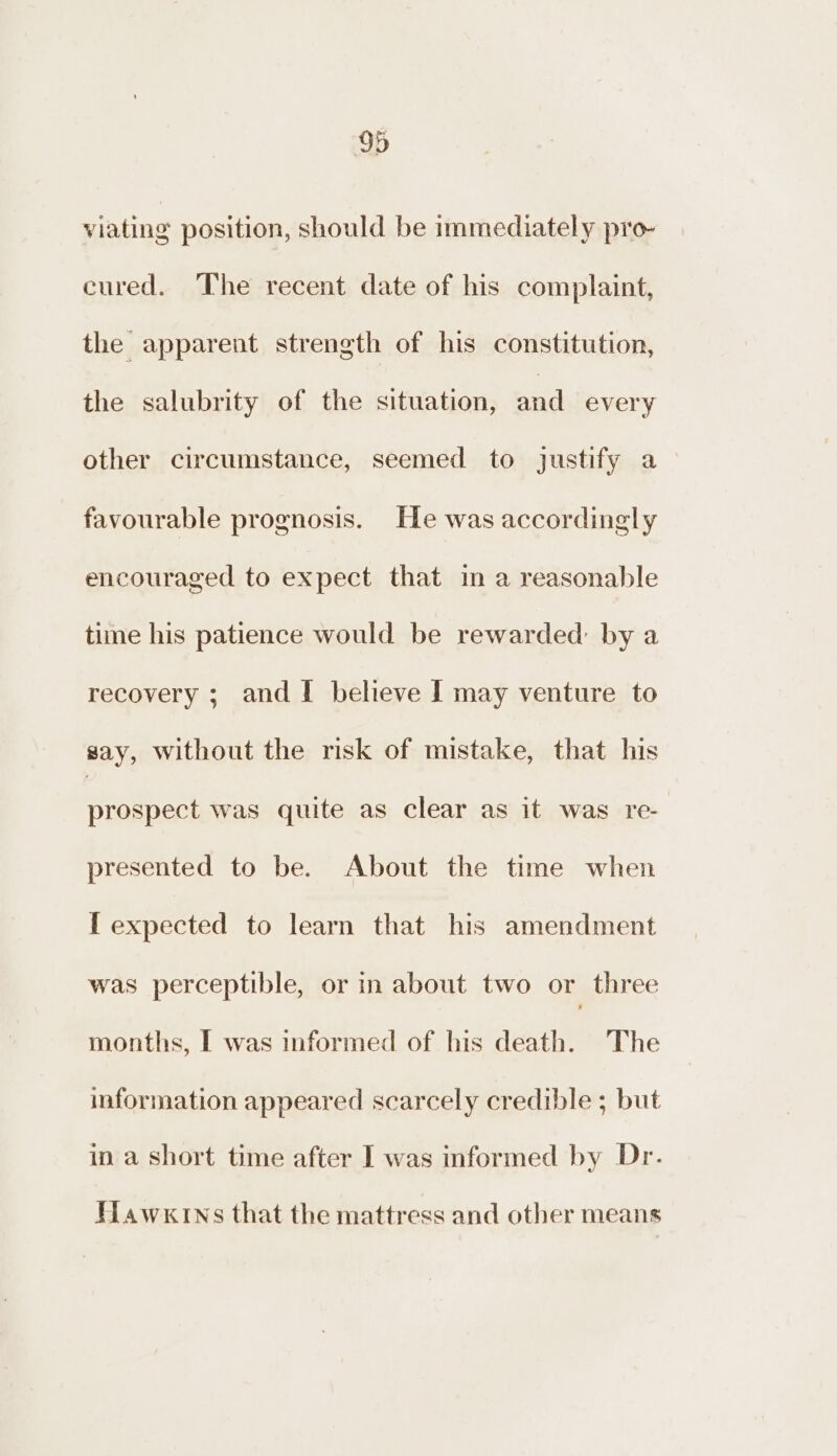 viating position, should be immediately pro- cured. The recent date of his complaint, the apparent strength of his constitution, the salubrity of the situation, and every other circumstance, seemed to justify a favourable prognosis. He was accordingly encouraged to expect that in a reasonable time his patience would be rewarded: by a recovery ; and! believe I may venture to say, without the risk of mistake, that his prospect was quite as clear as it was re- presented to be. About the time when [ expected to learn that his amendment was perceptible, or in about two or three months, I was informed of his death. The information appeared scarcely credible ; but in a short time after | was informed by Dr. Hawkins that the mattress and other means