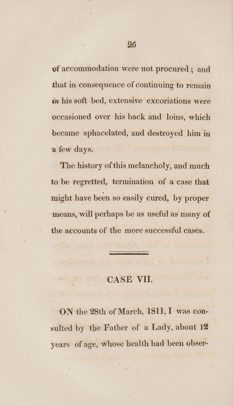 26 of accommodation were not procured ; and that in consequence of continuing to remain an his soft bed, extensive excoriations were occasioned over his back and loins, which became sphacelated, and destroyed him in a few days. The history of this melancholy, and much | to be regretted, termination of a case that might have been so easily cured, by proper means, will perhaps be as useful as many of the accounts of the more successful cases. CASE VIL. ON the 28th of March, 1811, I was con- sulted by the Father of a Lady, about 12 years of age, whose health had been obser-