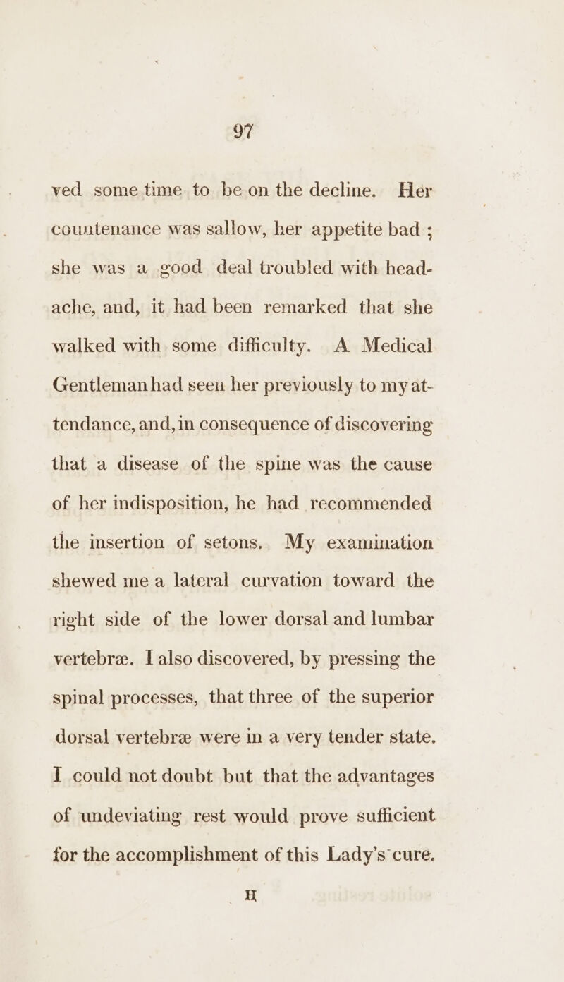 OF ved some time to be on the decline. Her countenance was sallow, her appetite bad ; she was a good deal troubled with head- ache, and, it had been remarked that she walked with some difficulty. A Medical Gentleman had seen her previously to my at- tendance, and, in consequence of discovering that a disease of the spine was the cause of her indisposition, he had recommended the insertion of setons.. My examination shewed me a lateral curvation toward the right side of the lower dorsal and lumbar vertebre. I also discovered, by pressing the spinal processes, that three of the superior dorsal vertebre were in a very tender state. I could not doubt but that the advantages of undeviating rest would prove sufficient for the accomplishment of this Lady’s cure. :