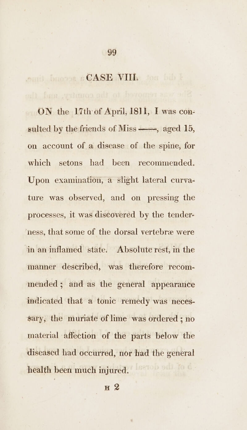 CASE VIII ON the 17th of April, 1811, I was con- sulted by the friends of Miss ——, aged 15, on account of a disease of the spine, for which setons had been recommended. Upon examination, a slight lateral curva- ture was observed, and on pressing the processes, it was discovered by the tender- ness, that some of the dorsal vertebrae were in an inflamed state. Absolute rest, in the manner described, was therefore recom- mended; and as the general appearance indicated that a tonic remedy was neces- gary, the muriate of lime was ordered ; no material affection of the parts below the diseased had occurred, nor had the general health been much injured. H 2