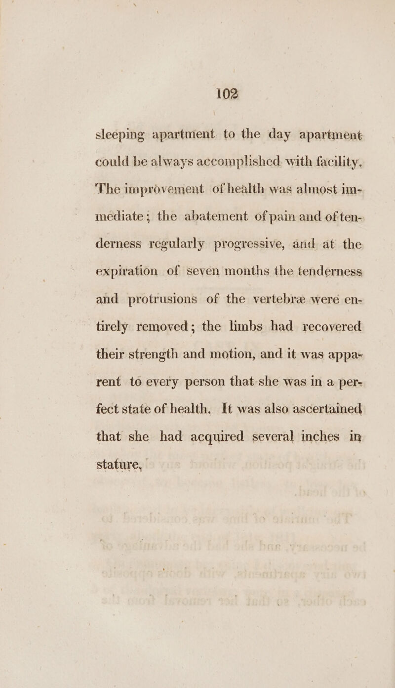 sleeping apartment to the day apartment could be always accomplished. with facility; ‘The improvement of health was almost im- mediate; the abatement of pain and of ten- derness regularly progressive, and at the expiration of seven months the tenderness and protrusions of the vertebrz were en- tirely removed; the limbs had recovered their strength and motion, and it was appa~ rent to every person that she was in a per- fect state of health. It was also ascertained that she had acquired several inches in stature,