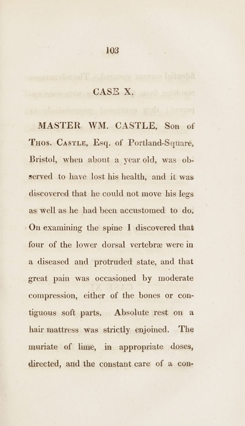 CASE X, MASTER WM. CASTLE, Son of ‘Tos. Castie, Esq. of Portland-Square, Bristol, when about a year old, was ob- served to have lost his health, and it was discovered that he could not move his legs as well as he had been accustomed to do, ‘On examining the spime I discovered that four of the lower dorsal vertebra were in a diseased and protruded state, and that great pain was occasioned by Wie compression, either of the bones or con- tiguous soft parts. Absolute rest on a hair mattress was strictly aa. The muriate of lime, im appropriate doses, directed, and the constant care of a con-