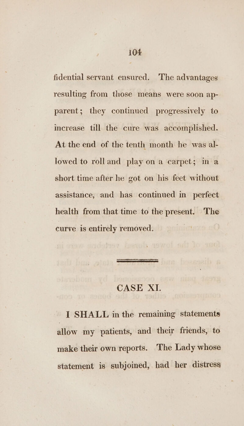 fidential servant ensured. ‘The advantages resulting from those means were soon ap- parent; they continued progressively to ‘imcrease till the cure was accomplished. At the end of the tenth month he was al- lowed to roll and play on a carpet; in a short time after he got on his feet without assistance, and has continued in perfect health from that time to the present. ‘The curve is entirely removed. CASE XI. - [| SHALL inthe remaining statements allow my patients, and their friends, to make their own reports. The Lady whose statement is subjoined, had her distress