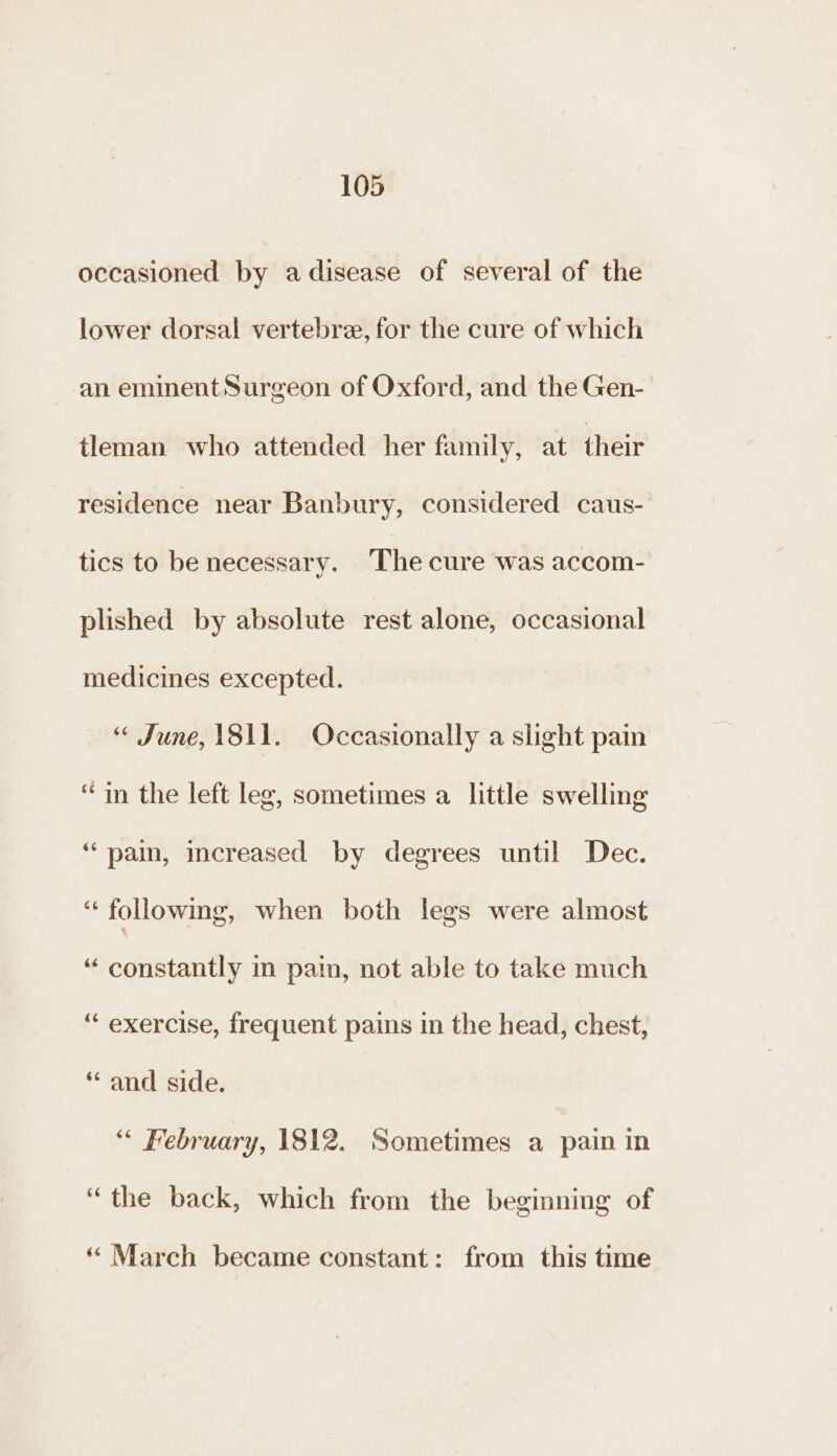 occasioned by adisease of several of the lower dorsal vertebre, for the cure of which an eminent Surgeon of Oxford, and the Gen- tleman who attended her family, at their residence near Banbury, considered caus- tics to be necessary. The cure was accom- plished by absolute rest alone, occasional medicines excepted. “ June, 1811. Occasionally a slight pain “in the left leg, sometimes a little swelling ‘“‘ pain, increased by degrees until Dec. “following, when both legs were almost “ constantly m pain, not able to take much “ exercise, frequent pains in the head, chest, “and side. “ February, 1812. Sometimes a pain in “the back, which from the beginning of “ March became constant: from this time