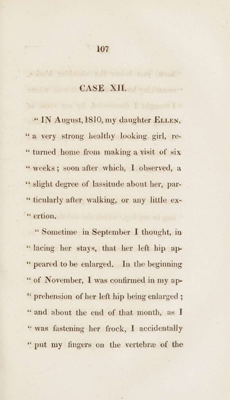 CASE XII, «IN August, 1810, my daughter ELLen, “a very strong healthy looking girl, re- “turned home from making a visit of six ‘‘ weeks; soon after which, I observed, a ‘< sheht degree of lassitude about her, par- “ ticularly after walking, or any little ex- ertion. ‘Sometime in September I thought, in “Jacing her stays, that her left hip ap- “peared to be enlarged. In the beginning “of November, I was confirmed in my ap- ** prehension of her left hip being enlarged ; ‘‘and about the end of that month, as I “was fastening her frock, I accidentally “put my fingers on the vertebrae of the