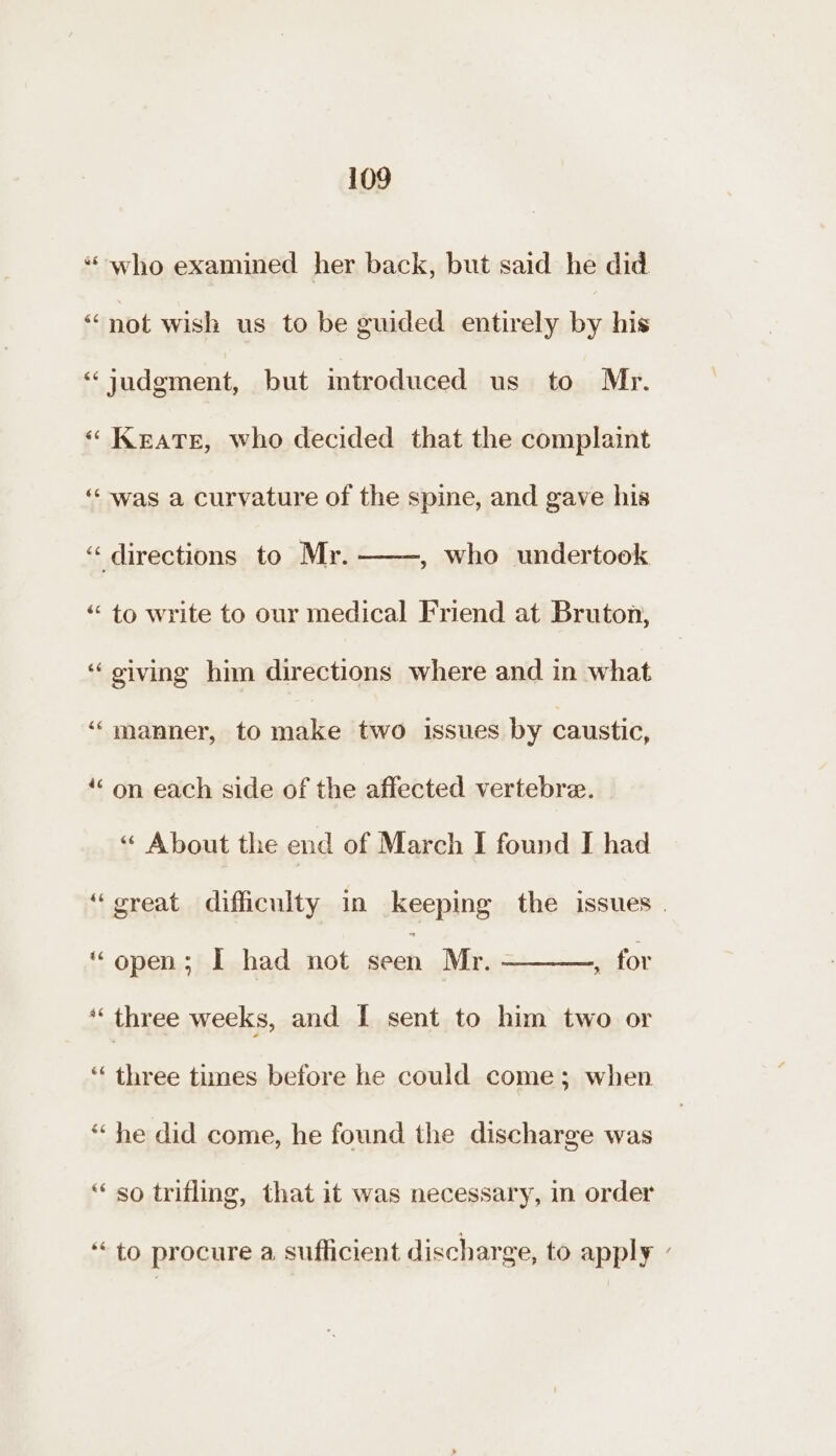 “who examined her back, but said he did “not wish us to be guided entirely by his “judgment, but mtroduced us to Mr. « Keats, who decided that the complaint “‘- was a curvature of the spine, and gave his “« directions to Mr. : who undertook “to write to our medical Friend at Bruton, ‘‘oiving him directions where and in what ‘“‘manner, to make two issues by caustic, ‘““ on each side of the affected vertebre. “ About the end of March I found I had ‘great difficulty in keeping the issues ‘open; I had not seen Mr. - , for *‘ three weeks, and I sent to him two or “ three times before he could come; when * he did come, he found the discharge was “ so trifling, that it was necessary, in order “to procure a sufficient discharge, to apply ’