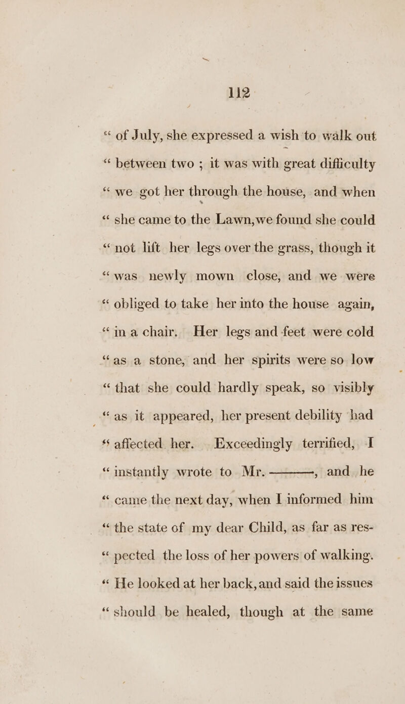Liz * of July, she expressed a wish ‘to walk out “ between two ; it was with great difficulty “we got her through the house, and when ‘ she came to the Lawn,we found she could “not lift her legs over the grass, though it “was newly mown close, and we were és ailtincd to take her into the house again, “imachair. Her legs and feet were cold “as a stone, and her spirits were so low “ that she could hardly speak, so visibly “as it appeared, her present debility had ‘‘ affected. her. Exceedingly terrified, I , and he “imstantly wrote to Mr. “ came the next day, when I informed him ae the state of my dear Child, as far as res- *‘ pected the loss of her said of walking. “‘ He looked at her back, and said the issues “should be healed, though at the same