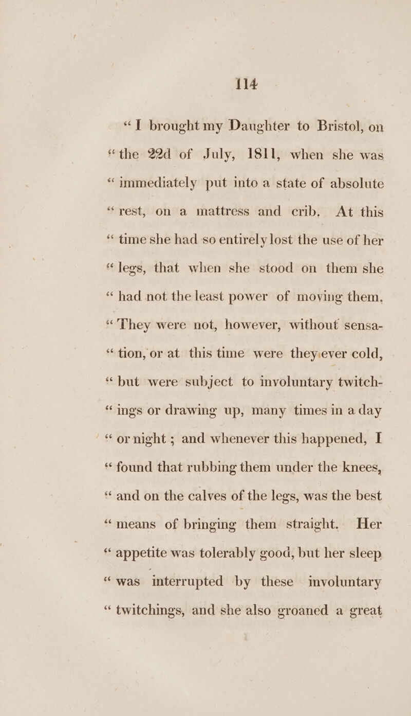 “T brought my Daughter to Bristol, on “the 22d of July, 1811, when she was “immediately put into a state of absolute “rest, on a mattress and crib. At this “ time she had so entirely lost the abd of her legs, that when she stood on them she “had not the least power of moving them. “They were not, however, without sensa- “tion, or at this time were they:ever cold, “but were subject to involuntary twitch-_ “ings or drawing up, many times in a day —“ ornight ; and whenever this happened, I * found that rubbing them under the knees, ‘‘ and on the calves of the legs, was the best “means of bringing them straight. Her ‘‘ appetite was tolerably good, but her sleep “ was interrupted by these mvoluntary “ twitchings, and she also groaned a great