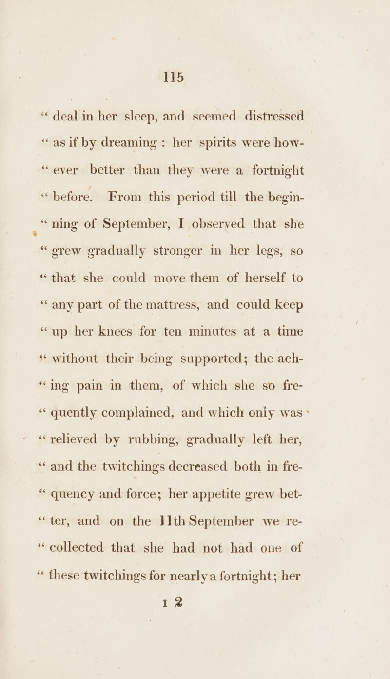 ‘* deal in her sleep, and seemed distressed ‘“asif by dreaming: her spirits were how- “ever better than they were a fortnight “before. From this period till the begin- = ning of September, I observed that she “ orew gradually stronger in her legs, so “that she could move them of herself to ‘‘ any part of the mattress, and could keep “up her knees for ten minutes at a time ‘‘ without their being supported; the ach- ‘ing pain in them, of which she so fre- “quently complained, and which only was &gt; ‘relieved by rubbing, gradually left her, ‘“ and the twitching decreased both im fre- “quency and force; her appetite grew bet- ‘ter, and on the IlthSeptember we re- ‘collected that she had not had one of ‘‘ these twitchings for nearly a fortnight; her 12