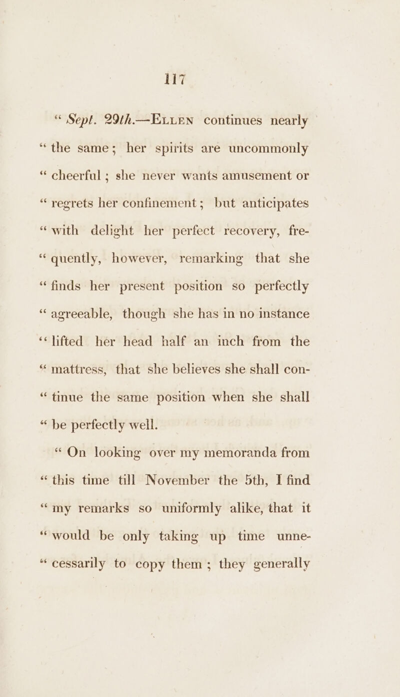 Sept. 29th.—E.uen continues nearly “the same; her spirits are uncommonly “ cheerful ; she never wants amusement or “regrets her confinement; but anticipates “with delight her perfect recovery, fre- ‘“‘ quently, however, remarking that she “finds her present position so perfectly ‘agreeable, though she has in no instance ‘‘ lifted her head half an inch from the “ mattress, that she believes she shall con- “tmue the same position when she shall “ be perfectly well. “On looking over my memoranda from “this time till November the 5th, I find “my remarks so uniformly alike, that it “would be only taking up time unne- “‘cessarily to copy them; they generally