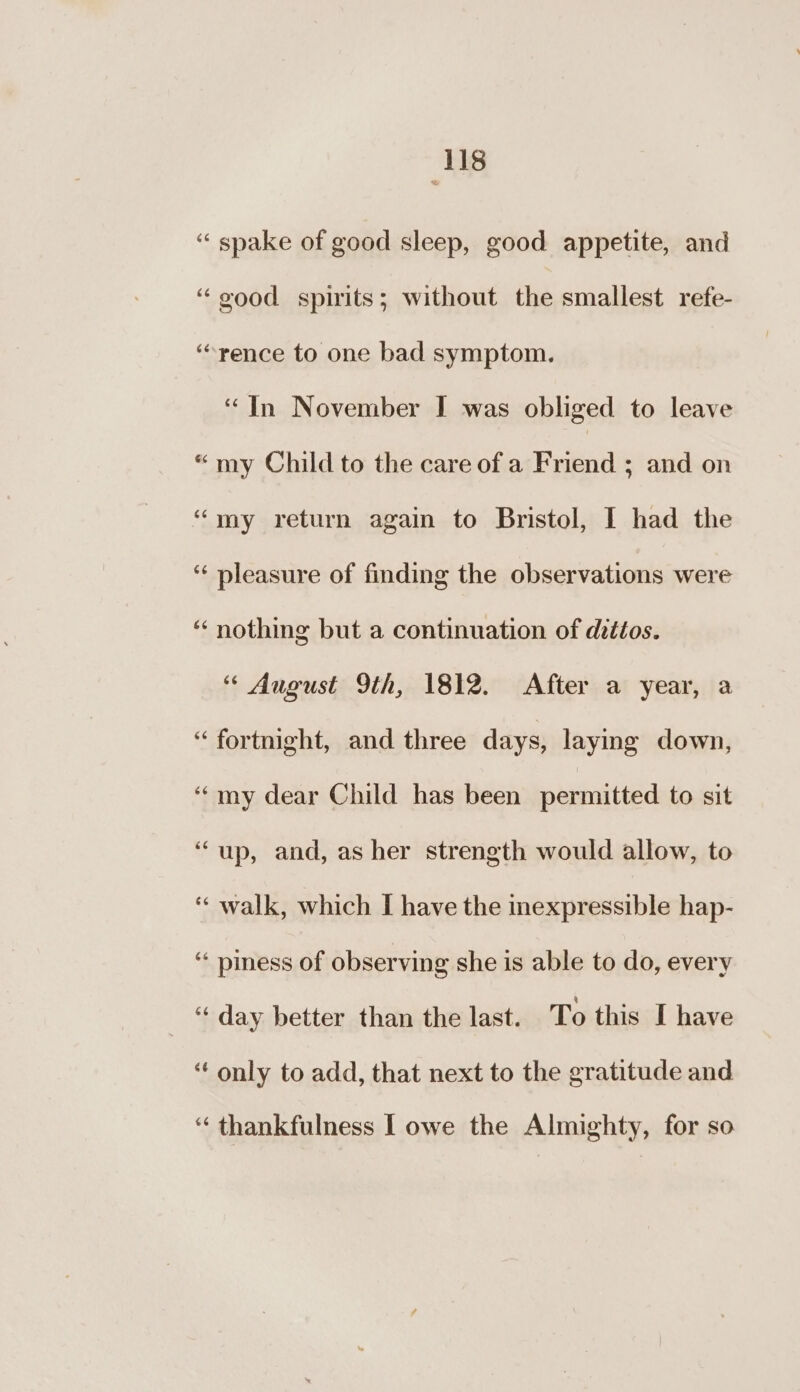 = ‘spake of good sleep, good appetite, and “good spirits; without the smallest refe- “rence to one bad symptom. “In November I was obliged to leave “my Child to the care of a Friend ; and on “my return again to Bristol, I had the ‘‘ pleasure of finding the observations were “ nothing but a continuation of dittos. “ August 9th, 1812. After a year, a “ fortnight, and three days, laying down, ‘my dear Child has been permitted to sit ‘up, and, as her strength would allow, to ‘“ walk, which I have the nexpressible hap- ‘« piness of observing she is able to do, every ‘“‘ day better than the last. To this I have ‘‘ only to add, that next to the gratitude and ‘‘ thankfulness | owe the Almighty, for so