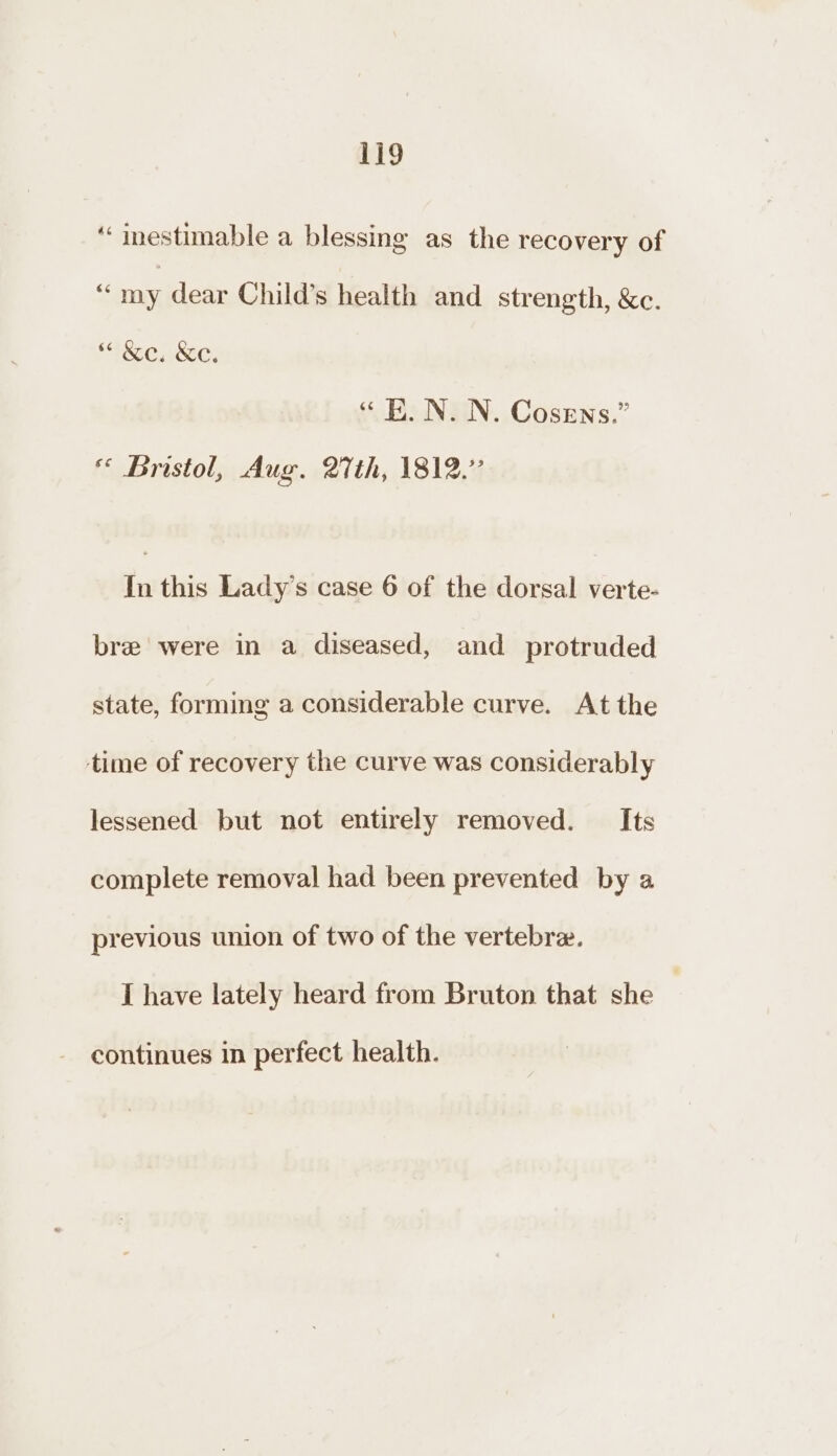 ‘‘ inestimable a blessing as the recovery of $ my dear Child’s health and strength, &amp;c. *“ &amp;e. &amp;c. “EK. N. N. Cosens.” * Bristol, Aug. 27th, 1812.” in this Lady’s case 6 of the dorsal verte- bre were in a diseased, and protruded state, forming a considerable curve. At the time of recovery the curve was considerably lessened but not entirely removed. Its complete removal had been prevented by a previous union of two of the vertebre. I have lately heard from Bruton that she continues in perfect health.