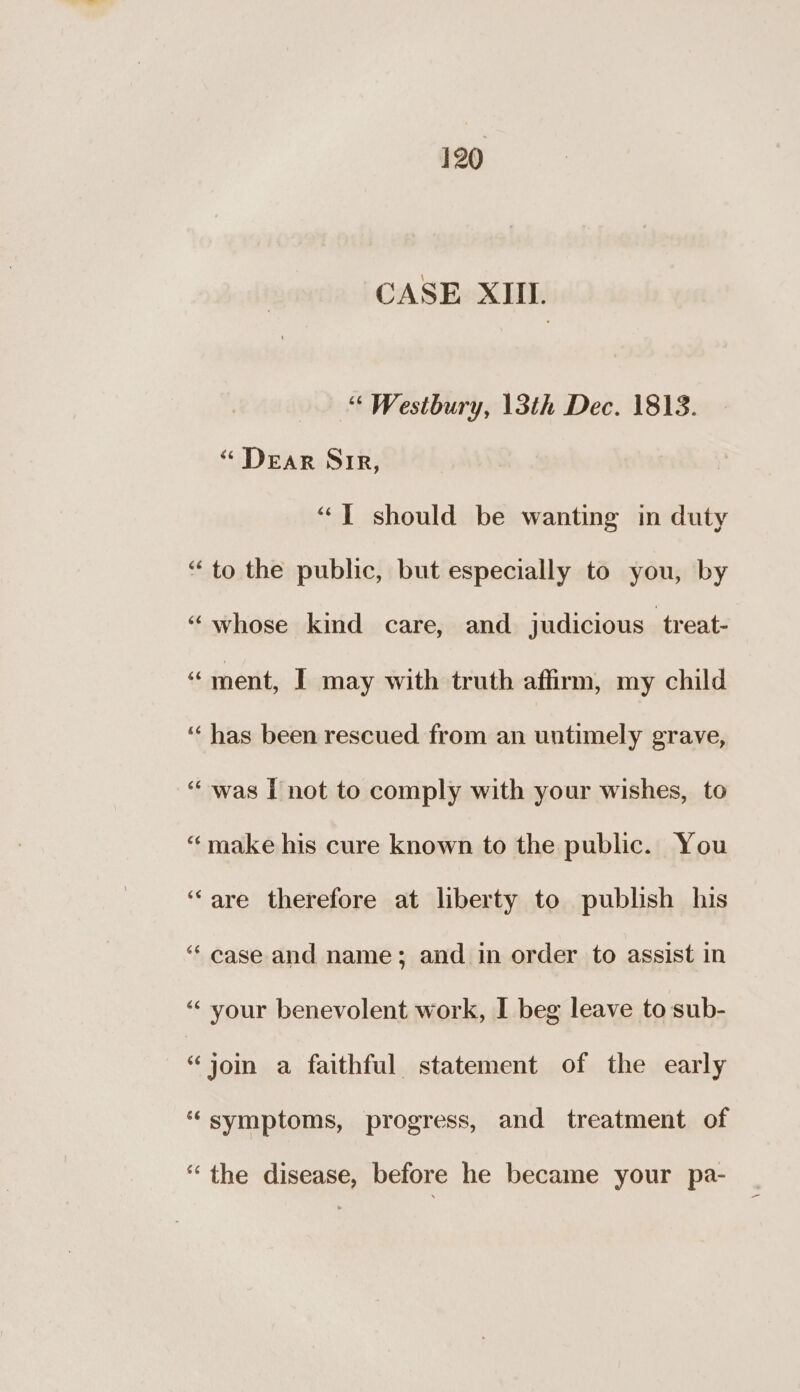 CASE XIII. “« Westbury, 13th Dec. 1813. “ DEAR SIR, ““T should be wanting in duty ‘to the public, but especially to you, by “whose kind care, and judicious treat- “ment, I may with truth affirm, my child ‘“‘ has been rescued from an untimely grave, “was I not to comply with your wishes, to “make his cure known to the public. You ‘are therefore at liberty to publish his ‘“‘ case and name; and in order to assist in “your benevolent work, I beg leave to sub- “jom a faithful statement of the early “symptoms, progress, and treatment of “the disease, before he became your pa-