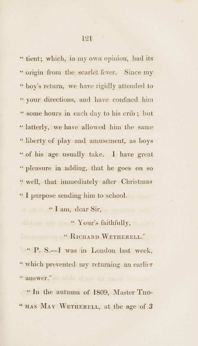 “tient; which, in my own opimion, had its ‘origi from the. scarlet fever. Since my “ boy’s return, we have rigidly attended to ‘your directions, and have confined him “ some hours in each day to his crib; but “latterly, we have allowed him the same “liberty of play and amusement, as boys “of his age usually take. I have great ‘pleasure in adding, that he goes on so s sual that immediately after Christmas ‘“‘ J purpose sending him to school. “Tam, dear Sir, “ Your's faithfully, “ RicHarp WETHERELL.” “ P. S.—I was in London last week, “which prevented my returning an earlier ‘“ answer.” “In the autumn of 1809, Master TxHo- “mas May WerTHERELL, at the age of 3