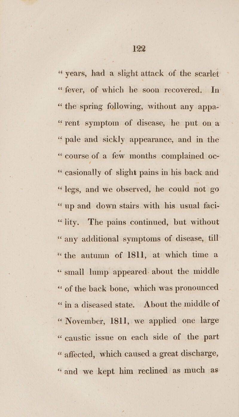 “years, had a slight attack of the scarlet “fever, of which he soon recovered. In “the spring following, without any appa- ‘rent symptom of disease, he put ona ‘pale and sickly appearance, and in the “f course of a few months complained oc- “ casionally of slight paims in his back and “legs, and we observed, he could not 20 “up and down stairs with his usual faci- “ity. The pains continued, but without “any additional symptoms of disease, till “the autumn of I8l]1, at which time a “small lump appeared: about the middle “of the back bone, which was pronounced “in a diseased state. About the middle of -“ November, 1811, we applied one large “caustic issue on each side of the part affected, which caused a great discharge, “and we kept him reclined as much as