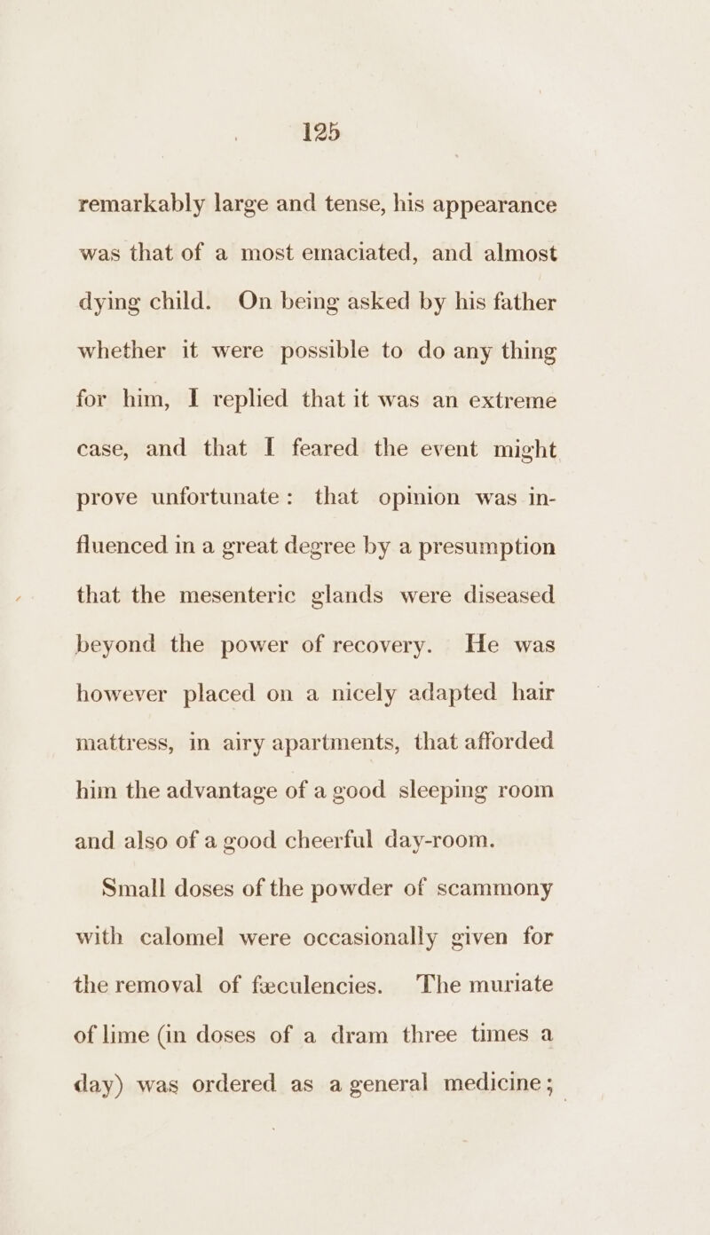 remarkably large and tense, his appearance was that of a most emaciated, and almost dying child. On being asked by his father whether it were possible to do any thing for him, I replied that it was an extreme case, and that I feared the event might prove unfortunate: that opinion was in- fluenced in a great degree by a presumption that the mesenteric glands were diseased beyond the power of recovery. He was however placed on a nicely adapted hair mattress, in airy apartments, that afforded him the advantage of a good sleeping room and also of a good cheerful day-room. Small doses of the powder of scammony with calomel were occasionally given for the removal of feculencies. The muriate of lime (in doses of a dram three times a day) was ordered as a general medicine ;