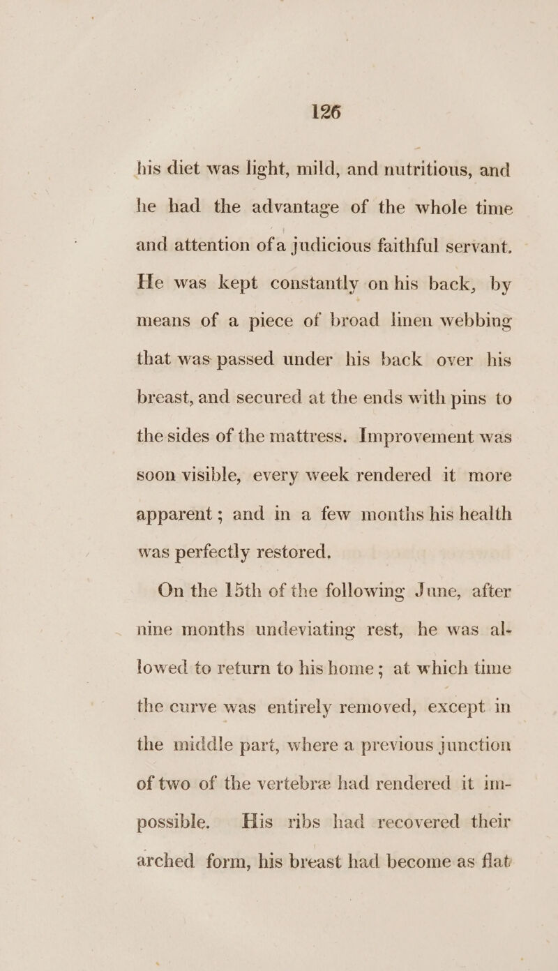 his diet was light, mild, and enlicitali and he had the advantage of the whole time and attention ofa judicious faithful servant. He was kept constantly on his back, by means of a piece of broad linen webbing that was passed under his back over his breast, and secured at the ends with pins to the sides of the mattress. Improvement was soon visible, every week rendered it more apparent ; and m a few months his health was perfectly restored, On the 15th of the followmg June, after nme months undeviating rest, he was al- lowed to return to hishome; at which time the curve was entirely removed, except in the middle part, where a previous junction of two of the vertebre had rendered it im- possible. His ribs had recovered their arched form, his breast had become as flat