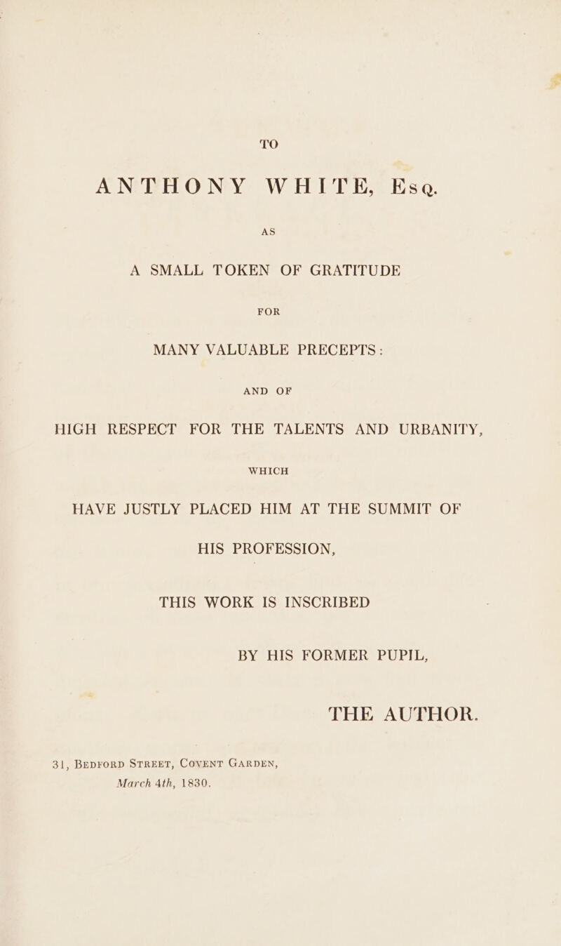 TO ANTHONY WHITE, Esa. AS A SMALL TOKEN OF GRATITUDE FOR MANY VALUABLE PRECEPTS: AND OF HIGH RESPECT FOR THE TALENTS AND URBANITY, WHICH HAVE JUSTLY PLACED HIM AT THE SUMMIT OF HIS PROFESSION, THIS WORK IS INSCRIBED BY HIS FORMER PUPIL, THE AUTHOR. 31, BEDFORD STREET, COVENT GARDEN, March 4th, 1830.