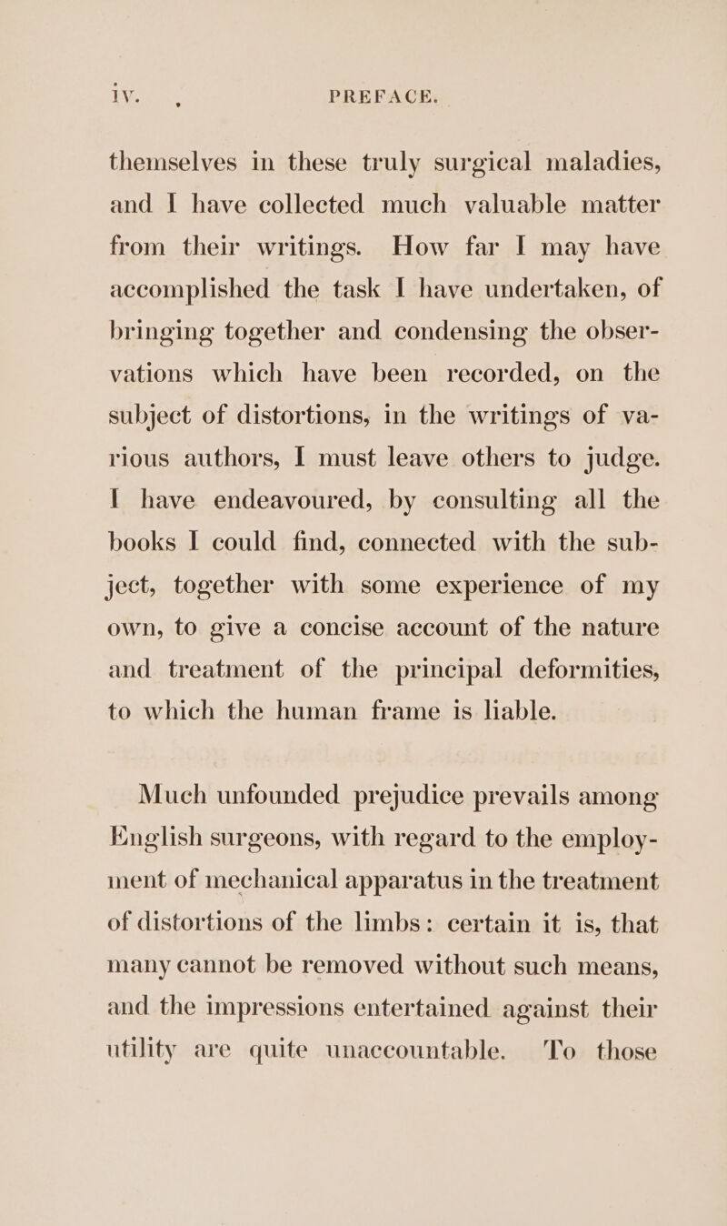 Bi Oe PREFACE, themselves in these truly surgical maladies, and | have collected much valuable matter from their writings. How far I may have accomplished the task I have undertaken, of bringing together and condensing the obser- vations which have been. recorded, on the subject of distortions, in the writings of va- rious authors, I must leave others to judge. I have endeavoured, by consulting all the books I could find, connected with the sub- ject, together with some experience of my own, to give a concise account of the nature and treatment of the principal deformities, to which the human frame is liable. Much unfounded prejudice prevails among English surgeons, with regard to the employ- ment of mechanical apparatus in the treatment of distortions of the limbs: certain it is, that many cannot be removed without such means, and the impressions entertained against their utility are quite unaccountable. To those