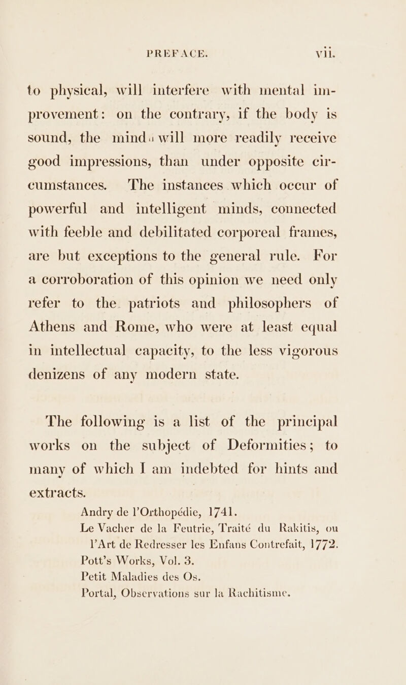 to physical, will interfere with mental im- provement: on the contrary, if the body is sound, the mind. will more readily receive good impressions, than under opposite cir- cumstances. The instances which occur of powerful and intelligent minds, connected with feeble and debilitated corporeal frames, are but exceptions to the general rule. For a corroboration of this opinion we need only refer to the patriots and philosophers of Athens and Rome, who were at least equal in intellectual capacity, to the less vigorous denizens of any modern state. The following is a list of the principal works on the subject of Deformities; to many of which I am indebted for hints and extracts. | Andry de VOrthopédie, 1741. Le Vacher de la Feutrie, Traité du Rakitis, ou VArt de Redresser les Enfans Contrefait, 1772. Pott’s Works, Vol. 3. Petit Maladies des Os. Portal, Observations sur la Rachitisme.