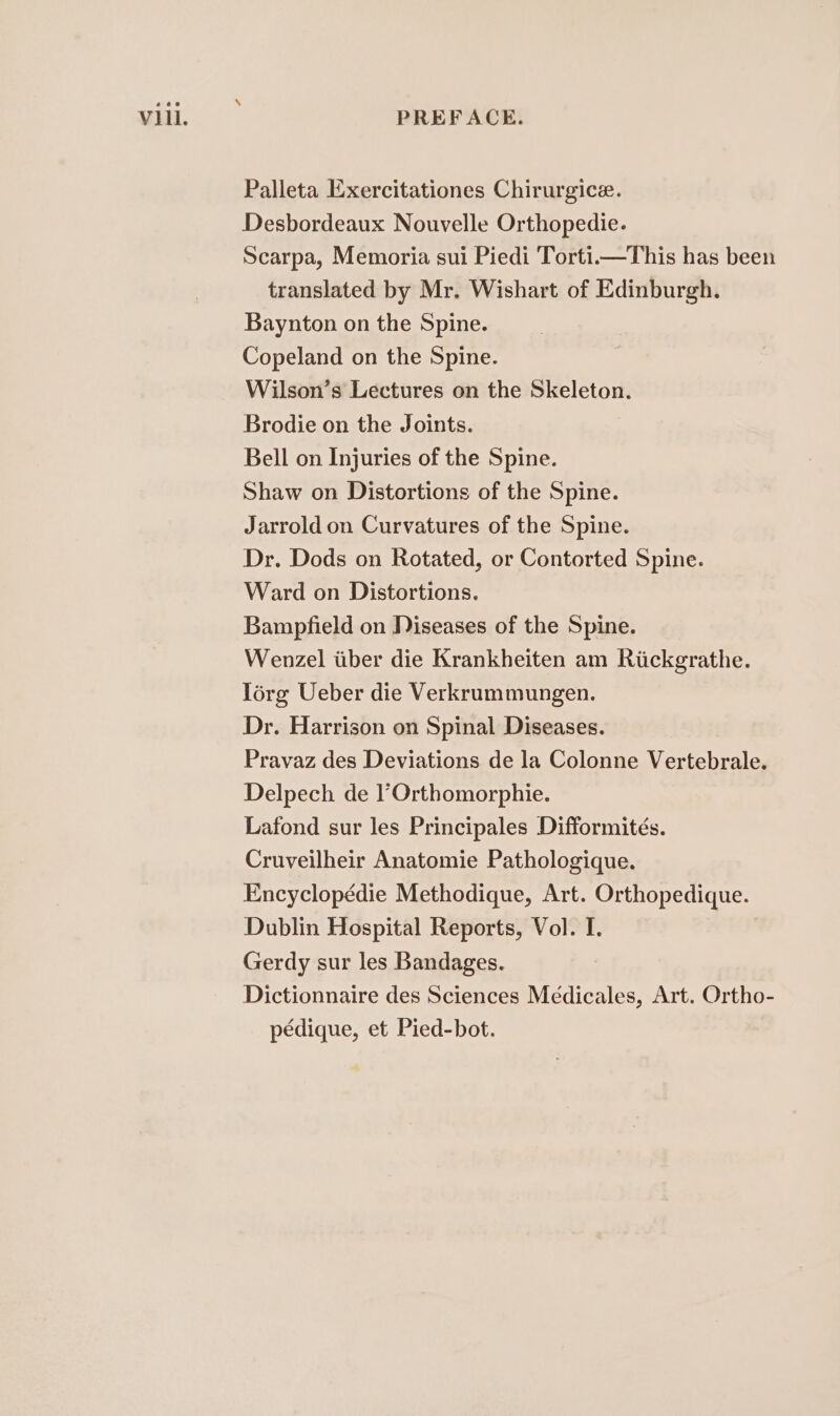 Palleta Exercitationes Chirurgice. Desbordeaux Nouvelle Orthopedie. Scarpa, Memoria sui Piedi Torti.—This has been translated by Mr. Wishart of Edinburgh. Baynton on the Spine. Copeland on the Spine. Wilson’s Lectures on the Skeleton. Brodie on the Joints. Bell on Injuries of the Spine. Shaw on Distortions of the Spine. Jarrold on Curvatures of the Spine. Dr. Dods on Rotated, or Contorted Spine. Ward on Distortions. Bampfield on Diseases of the Spine. Wenzel tiber die Krankheiten am Riickgrathe. lorg Ueber die Verkrummungen. Dr. Harrison on Spinal Diseases. Pravaz des Deviations de la Colonne Vertebrale. Delpech de l’Orthomorphie. Lafond sur les Principales Difformités. Cruveilheir Anatomie Pathologique. Encyclopédie Methodique, Art. Orthopedique. Dublin Hospital Reports, Vol. I. Gerdy sur les Bandages. Dictionnaire des Sciences Medicales, Art. Ortho- pédique, et Pied-bot.