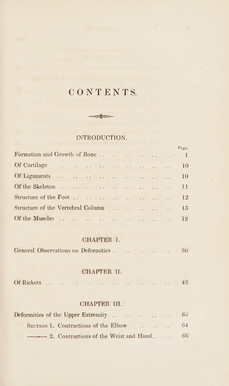 CONTENTS. mca Otter INTRODUCTION. Formation and Growth of Bone .. Of Cartilage Of Ligaments Of the Skeleton . Structure of the Foot . Structure of the Vertebral Column Of the Muscles CHAPTER I. General Observations on Deformities . . CHAPTER If. Of Rickets CHAPTER III. Deformities of the Upper Extremity Section 1. Contractions of the Elbow 30 43 64 64 66