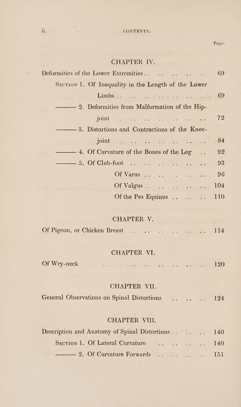 CHAPTER IV. Deformities of the Lower Extremities. . Limbs .. joint joint a OT Club-roct Of Varus .. Of Valgus .. CHAPTER V. Of Pigeon, or Chicken Breast CHAPTER VI. Of Wry-neck CHAPTER VII. General Observations on Spinal Distortions CHAPTER VIII. Section 1. Of Lateral Curvature 2. Of Curvature Forwards 69 69 72 84 92 93 96 104 110 114 120 124