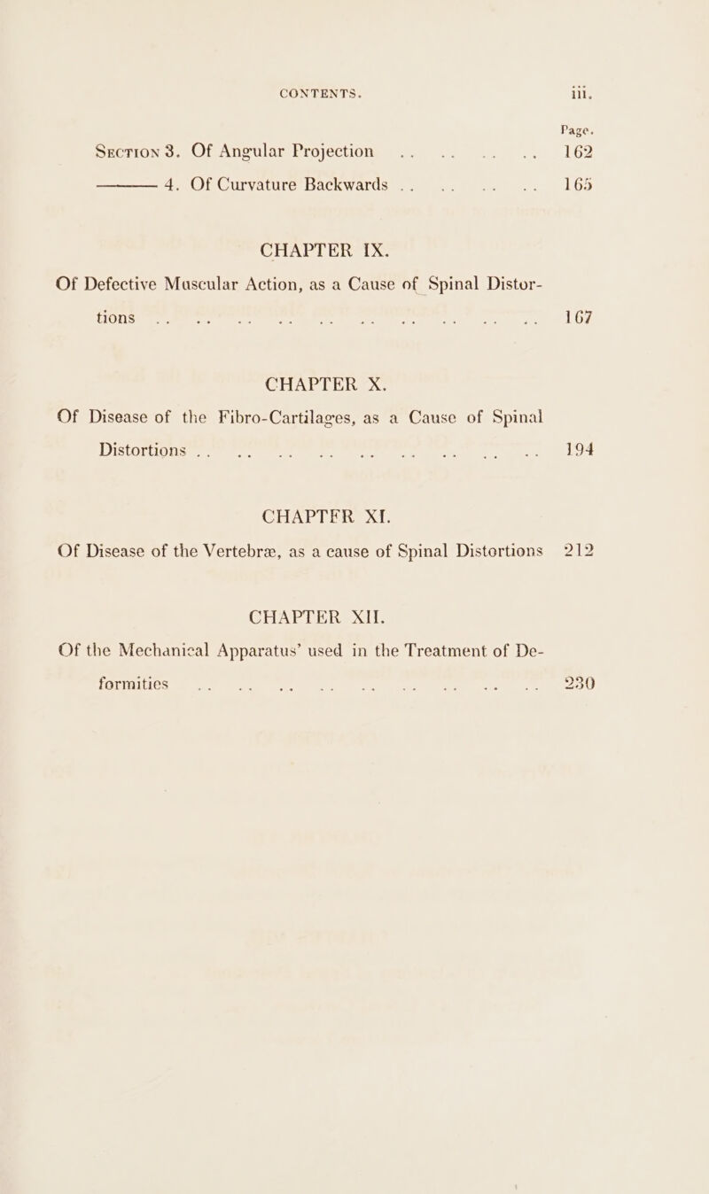 Section 3. Of Angular Projection 4, Of Curvature Backwards . CHAPTER IX. Of Defective Muscular Action, as a Cause of Spinal Distor- tions CHAPTER X. Of Disease of the Fibro-Cartilages, as a Cause of Spinal Distortions . CHAPTER Xf. CHAPTER XII. Of the Mechanical Apparatus’ used in the Treatment of De- formities Page, 162 165 167 194