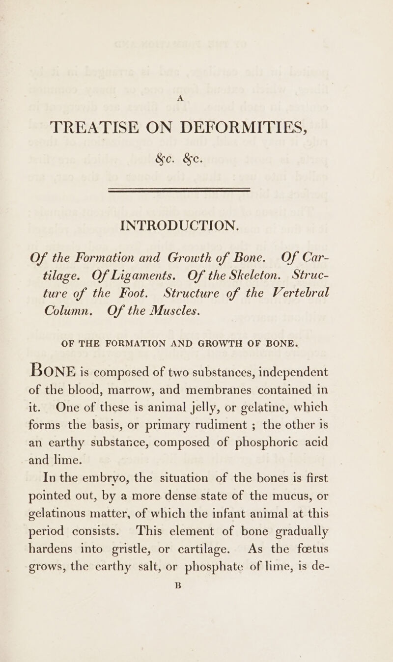 A TREATISE ON DEFORMITIES, &amp;o. &amp;e. INTRODUCTION. Of the Formation and Growth of Bone. Of Car- tilage. Of Ligaments. Of the Skeleton. Struc- ture of the Foot. Structure of the Vertebral Column. Of the Muscles. OF THE FORMATION AND GROWTH OF BONE. BONE is composed of two substances, independent of the blood, marrow, and membranes contained in it. One of these is animal Jelly, or gelatine, which forms the basis, or primary rudiment ; the other is an earthy substance, composed of phosphoric acid and lime. In the embryo, the situation of the bones is first pointed out, by a more dense state of the mucus, or gelatinous matter, of which the infant animal at this period consists. This element of bone gradually hardens into gristle, or cartilage. As the foetus grows, the earthy salt, or phosphate of lime, is de- B