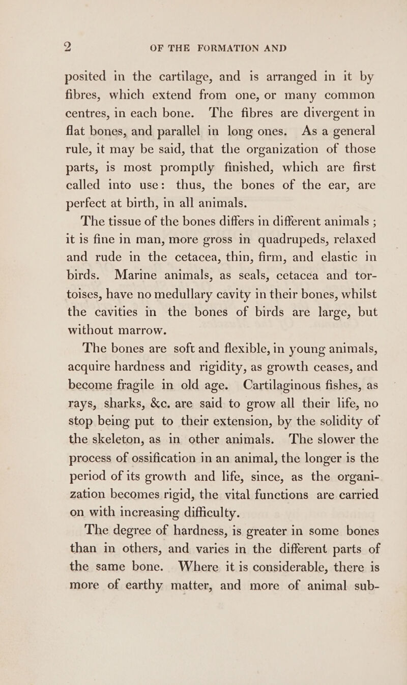 posited in the cartilage, and is arranged in it by fibres, which extend from one, or many common centres, in each bone. The fibres are divergent in flat bones, and parallel in long ones. As a general rule, it may be said, that the organization of those parts, is most promptly finished, which are first called into use: thus, the bones of the ear, are perfect at birth, in all animals. The tissue of the bones differs in different animals ; it is fine in man, more gross in quadrupeds, relaxed and rude in the cetacea, thin, firm, and elastic in birds. Marine animals, as seals, cetacea and tor- toises, have no medullary cavity in their bones, whilst the cavities in the bones of birds are large, but without marrow. The bones are soft and flexible, in young animals, acquire hardness and rigidity, as growth ceases, and become fragile in old age. Cartilaginous fishes, as rays, sharks, &amp;c. are said to grow all their life, no stop being put to their extension, by the solidity of the skeleton, as in other animals. The slower the process of ossification in an animal, the longer is the period of its growth and life, since, as the organi- zation becomes rigid, the vital functions are carried on with increasing difficulty. The degree of hardness, is greater in some bones than in others, and varies in the different parts of the same bone. Where it is considerable, there is more of earthy matter, and more of animal sub-