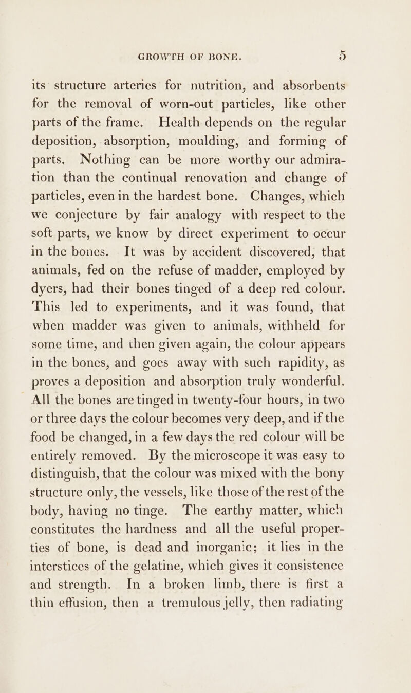 id GROWTH OF BONE. o its’ structure arterics for nutrition, and absorbents for the removal of worn-out particles, like other parts of the frame. Health depends on the regular deposition, absorption, moulding, and forming of parts. Nothing can be more worthy our admira- tion than the continual renovation and change of particles, even in the hardest bone. Changes, which we conjecture by fair analogy with respect to the soft parts, we know by direct experiment to occur in the bones. It was by accident discovered, that animals, fed on the refuse of madder, employed by dyers, had their bones tinged of a deep red colour. This led to experiments, and it was found, that when madder was given to animals, withheld for some time, and then given again, the colour appears in the bones, and goes away with such rapidity, as proves a deposition and absorption truly wonderful. All the bones are tinged in twenty-four hours, in two or three days the colour becomes very deep, and if the food be changed, in a few days the red colour will be entirely removed. By the microscope it was easy to distinguish, that the colour was mixed with the bony structure only, the vessels, like those of the rest of the body, having no tinge. The earthy matter, which constitutes the hardness and all the useful proper- ties of bone, is dead and inorganic; it lies in the interstices of the gelatine, which gives it consistence and strength. In a broken limb, there is first a thin effusion, then a tremulous jelly, then radiating