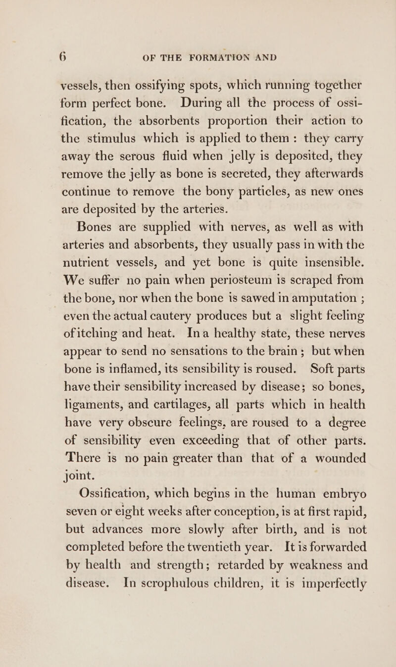 vessels, then ossifying spots, which running together form perfect bone. During all the process of ossi- fication, the absorbents proportion their action to the stimulus which is applied to them: they carry away the serous fluid when jelly is deposited, they remove the jelly as bone is secreted, they afterwards continue to remove the bony particles, as new ones are deposited by the arteries. Bones are supplied with nerves, as well as with arteries and absorbents, they usually pass in with the nutrient vessels, and yet bone is quite insensible. We suffer no pain when periosteum is scraped from the bone, nor when the bone is sawed in amputation ; even the actual cautery produces but a slight feeling of itching and heat. Ina healthy state, these nerves appear to send no sensations to the brain; but when bone is inflamed, its sensibility is roused. Soft parts have their sensibility increased by disease; so bones, ligaments, and cartilages, all parts which in health have very obscure feelings, are roused to a degree of sensibility even exceeding that of other parts. There is no pain greater than that of a wounded joint. Ossification, which begins in the human embryo seven or eight weeks after conception, is at first rapid, but advances more slowly after birth, and is not completed before the twentieth year. It is forwarded by health and strength; retarded by weakness and disease. In scrophulous children, it is imperfectly