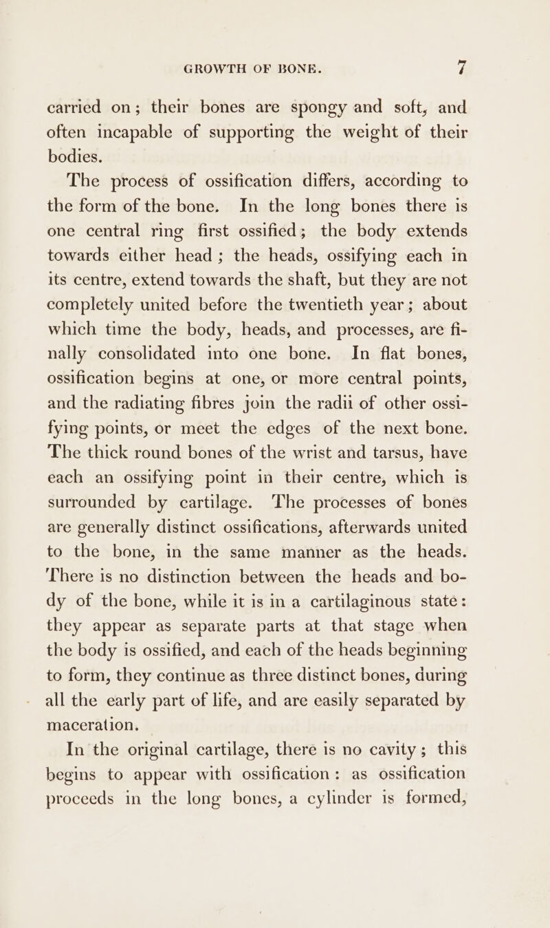 carried on; their bones are spongy and soft, and often incapable of supporting the weight of their bodies. The process of ossification differs, according to the form of the bone. In the long bones there is one central ring first ossified; the body extends towards either head ; the heads, ossifying each in its centre, extend towards the shaft, but they are not completely united before the twentieth year; about which time the body, heads, and processes, are fi- nally consolidated into one bone. In flat bones, ossification begins at one, or more central points, and the radiating fibres join the radii of other ossi- fying points, or meet the edges of the next bone. The thick round bones of the wrist and tarsus, have each an ossifying point in their centre, which is surrounded by cartilage. ‘The processes of bones are generally distinct ossifications, afterwards united to the bone, in the same manner as the heads. ‘There is no distinction between the heads and bo- dy of the bone, while it is in a cartilaginous state : they appear as separate parts at that stage when the body is ossified, and each of the heads beginning to form, they continue as three distinct bones, during all the early part of life, and are easily separated by maceration. In the original cartilage, there is no cavity; this begins to appear with ossification: as ossification proceeds in the long bones, a cylinder is formed,