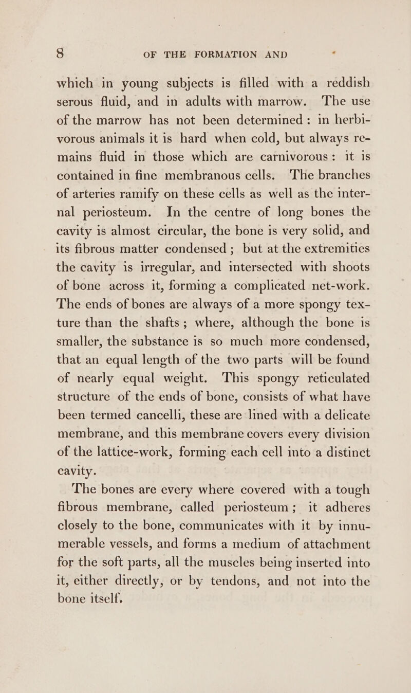 which in young subjects is filled with a reddish serous fluid, and in adults with marrow. The use of the marrow has not been determined : in herbi- vorous animals it is hard when cold, but always re- mains fluid in those which are carnivorous: it is contained in fine membranous cells. The branches of arteries ramify on these cells as well as the inter- nal periosteum. In the centre of long bones the cavity is almost circular, the bone is very solid, and its fibrous matter condensed ; but at the extremities the cavity is irregular, and intersected with shoots of bone across it, forming a complicated net-work. The ends of bones are always of a more spongy tex- ture than the shafts; where, although the bone is smaller, the substance is so much more condensed, that an equal length of the two parts will be found of nearly equal weight. This spongy reticulated structure of the ends of bone, consists of what have been termed cancelli, these are lined with a delicate membrane, and this membrane covers every division of the lattice-work, forming each cell into a distinct cavity. The bones are every where covered with a tough fibrous membrane, called periosteum; it adheres closely to the bone, communicates with it by innu- merable vessels, and forms a medium of attachment for the soft parts, all the muscles being inserted into it, either directly, or by tendons, and not into the bone itself,