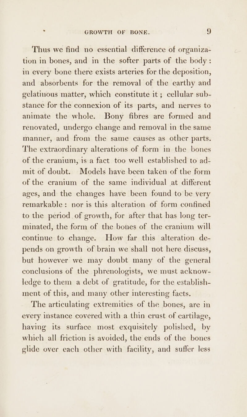 Thus we find no essential difference of organiza- tion in bones, and in the softer parts of the body: in every bone there exists arteries for the deposition, and absorbents for the removal of the earthy and gelatinous matter, which constitute it; cellular sub- stance for the connexion of its parts, and nerves to animate the whole. Bony fibres are formed and renovated, undergo change and removal in the same manner, and from the same causes as other parts. The extraordinary alterations of form in the bones of the cranium, is a fact too well established to ad- mit of doubt. Models have been taken of the form of the cranium of the same individual at different ages, and the changes have been found to be very remarkable: nor is this alteration of form confined to the period of growth, for after that has long ter- minated, the form of the bones of the cranium will continue to change. How far this alteration de- pends on growth of brain we shall not here discuss, but however we may doubt many of the general conclusions of the phrenologists, we must acknow- ledge to them a debt of gratitude, for the establish- ment of this, and many other interesting facts. The articulating extremities of the bones, are in every instance covered with a thin crust of cartilage, having its surface most exquisitely polished, by which all friction is avoided, the ends of the bones glide over each other with facility, and suffer less