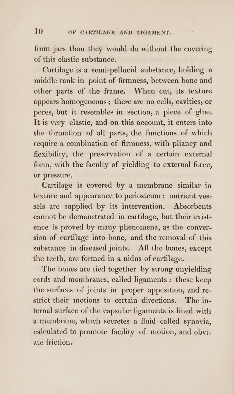 from jars than they would do without the covering of this elastic substance. Cartilage is a semi-pellucid substance, holding a middle rank in point of firmness, between bone and other parts of the frame. When cut, its texture appears homogeneous; there are no cells, cavitiess or pores, but it resembles in section, a piece of glue. It is very elastic, and on this account, it enters into the formation of all parts, the functions of which require a combination of firmness, with pliancy and flexibility, the preservation of a certain external form, with the faculty of yielding to external force, or pressure. Cartilage is covered by a membrane similar in texture and appearance to periosteum: nutrient ves- sels are supplied by its intervention. Absorbents cannot be demonstrated in cartilage, but their exist- ence is proved by many phenomena, as the conver- sion of cartilage into bone, and the removal of this substance in diseased joints. All the bones, except the teeth, are formed in a nidus of cartilage. The bones are tied together by strong unyielding cords and membranes, called ligaments: these keep the surfaces of joints in proper apposition, and re- strict their motions to certain directions. The in- ternal surface of the capsular ligaments is lined with a membrane, which secretes a fluid called synovia, calculated to promote facility of motion, and obvi- ate friction.