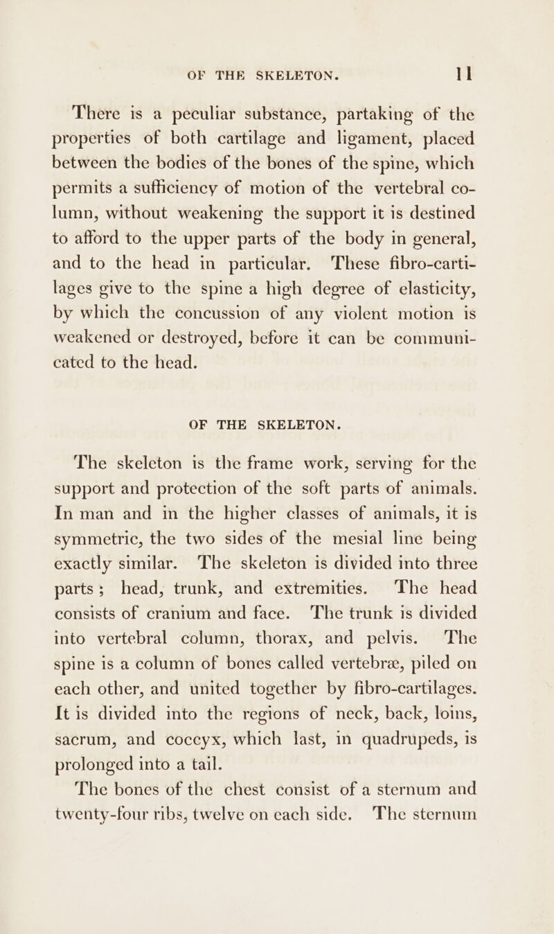 OF THE SKELETON. ll There is a peculiar substance, partaking of the properties of both cartilage and ligament, placed between the bodies of the bones of the spine, which permits a sufficiency of motion of the vertebral co- lumn, without weakening the support it is destined to afford to the upper parts of the body in general, and to the head in particular. These fibro-carti- lages give to the spine a high degree of elasticity, by which the concussion of any violent motion is weakened or destroyed, before it can be communi- cated to the head. OF THE SKELETON. The skeleton is the frame work, serving for the support and protection of the soft parts of animals. In man and in the higher classes of animals, it is symmetric, the two sides of the mesial line being exactly similar. The skeleton is divided into three parts; head, trunk, and extremities. The head consists of cranium and face. ‘The trunk is divided into vertebral column, thorax, and pelvis. The spine is a column of bones called vertebra, piled on each other, and united together by fibro-cartilages. It is divided into the regions of neck, back, loins, sacrum, and coccyx, which last, in quadrupeds, is prolonged into a tail. The bones of the chest consist of a sternum and twenty-four ribs, twelve on each side. The sternum