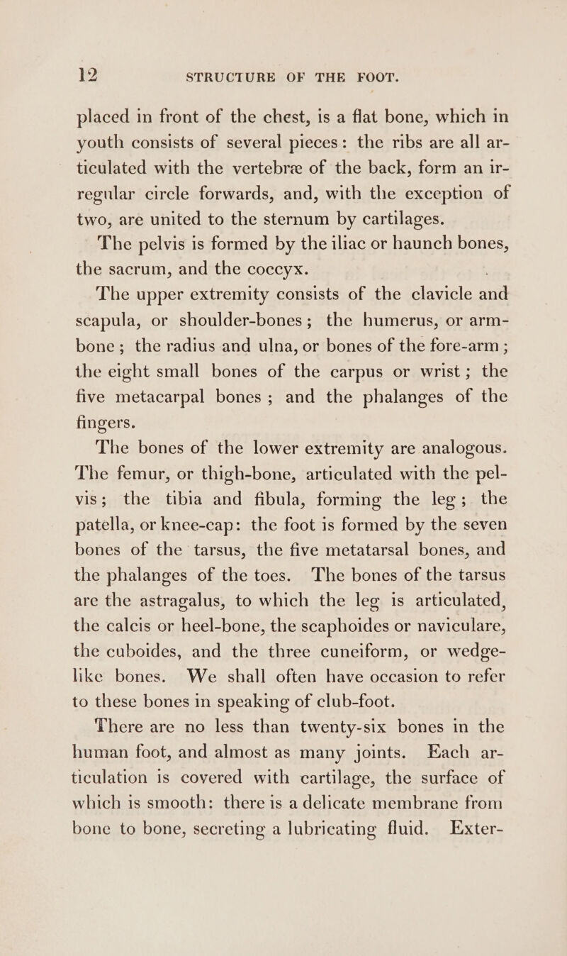 placed in front of the chest, is a flat bone, which in youth consists of several pieces: the ribs are all ar- ticulated with the vertebree of the back, form an ir- regular circle forwards, and, with the exception of two, are united to the sternum by cartilages. The pelvis is formed by the iliac or haunch bones, the sacrum, and the coccyx. The upper extremity consists of the clavicle sae scapula, or shoulder-bones; the humerus, or arm- bone; the radius and ulna, or bones of the fore-arm ; the eight small bones of the carpus or wrist; the five metacarpal bones ; and the phalanges of the fingers. The bones of the lower extremity are analogous. The femur, or thigh-bone, articulated with the pel- vis; the tibia and fibula, forming the leg; the patella, or knee-cap: the foot is formed by the seven bones of the tarsus, the five metatarsal bones, and the phalanges of the toes. The bones of the tarsus are the astragalus, to which the leg is articulated, the calcis or heel-bone, the scaphoides or naviculare, the cuboides, and the three cuneiform, or wedge- like bones. We shall often have occasion to refer to these bones in speaking of club-foot. There are no less than twenty-six bones in the human foot, and almost as many joints. Each ar- ticulation is covered with cartilage, the surface of which is smooth: there is a delicate membrane from bone to bone, secreting a lubricating fluid. Exter-