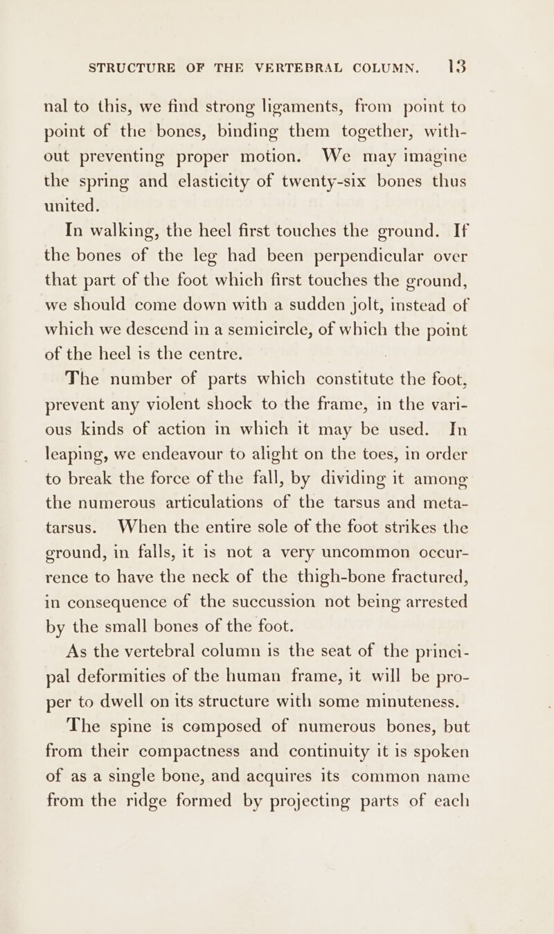 nal to this, we find strong ligaments, from point to point of the bones, binding them together, with- out preventing proper motion. We may imagine the spring and elasticity of twenty-six bones thus united. In walking, the heel first touches the ground. If the bones of the leg had been perpendicular over that part of the foot which first touches the ground, we should come down with a sudden jolt, instead of which we descend in a semicircle, of which the point of the heel is the centre. ) The number of parts which constitute the foot, prevent any violent shock to the frame, in the vari- ous kinds of action in which it may be used. In leaping, we endeavour to alight on the toes, in order to break the force of the fall, by dividing it among the numerous articulations of the tarsus and meta- tarsus. When the entire sole of the foot strikes the ground, in falls, it is not a very uncommon occur- rence to have the neck of the thigh-bone fractured, in consequence of the succussion not being arrested by the small bones of the foot. As the vertebral column is the seat of the princi- pal deformities of the human frame, it will be pro- per to dwell on its structure with some minuteness. The spine is composed of numerous bones, but from their compactness and continuity it is spoken of as a single bone, and acquires its common name from the ridge formed by projecting parts of each