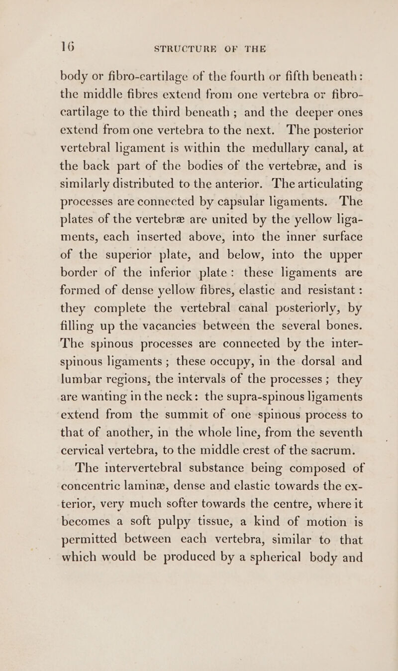 body or fibro-eartilage of the fourth or fifth beneath: the middle fibres extend from one vertebra or fibro- cartilage to the third beneath ; and the deeper ones extend from one vertebra to the next. The posterior vertebral ligament is within the medullary canal, at the back part of the bodies of the vertebrae, and is similarly distributed to the anterior. The articulating processes are connected by capsular ligaments. The plates of the vertebre are united by the yellow liga- ments, each inserted above, into the inner surface of the superior plate, and below, into the upper border of the inferior plate: these ligaments are formed of dense yellow fibres, elastic and resistant : they complete the vertebral canal posteriorly, by filling up the vacancies between the several bones. The spinous processes are connected by the inter- spinous ligaments ; these occupy, in the dorsal and lumbar regions, the intervals of the processes ; they are wanting inthe neck: the supra-spinous ligaments extend from the summit of one spinous process to that of another, in the whole line, from the seventh cervical vertebra, to the middle crest of the sacrum. The intervertebral substance being composed of concentric lamine, dense and elastic towards the ex- terior, very much softer towards the centre, where it becomes a soft pulpy tissue, a kind of motion is permitted between each vertebra, similar to that which would be produced by a spherical body and