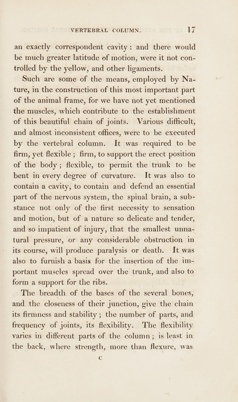 an exactly correspondent cavity: and there would be much greater latitude of motion, were it not con- trolled by the yellow, and other ligaments. Such are some of the means, employed by Na- ture, in the construction of this most important part of the animal frame, for we have not yet mentioned the muscles, which contribute to the establishment of this beautiful chain of joints. Various difficult, and almost inconsistent offices, were to be executed by the vertebrai column. It was required to be firm, yet flexible ; firm, to support the erect position of the body; flexible, to permit the trunk to be bent in every degree of curvature. It was also to contain a cavity, to contain and defend an essential part of the nervous system, the spinal brain, a sub- stance not only of the first necessity to sensation and motion, but of a nature so delicate and tender, and so impatient of injury, that the smallest unna- tural pressure, or any considerable obstruction in its course, will produce paralysis or death. It was also to furnish a basis for the insertion of the im- portant muscles spread over the trunk, and also to form a support for the ribs. The breadth of the bases of the several bones, and the closeness of their junction, give the chain its firmness and stability ; the number of parts, and frequency of joints, its flexibility. The flexibility varies in different parts of the column; is least in the back, where strength, more than flexure, was c