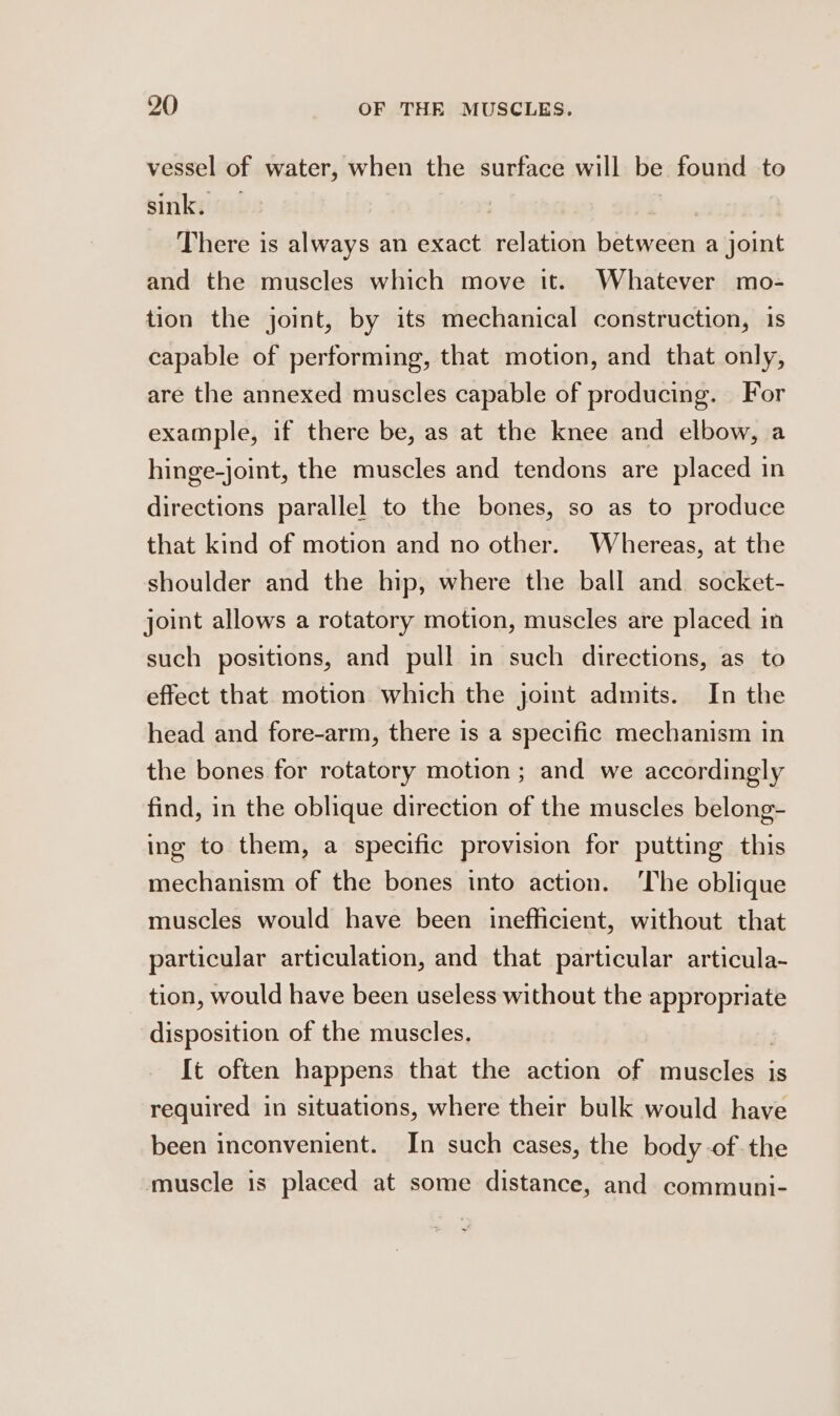 vessel of water, when the surface will be found to sink. | There is always an exact relation be aces a joint and the muscles which move it. Whatever mo- tion the joint, by its mechanical construction, 1s capable of performing, that motion, and that only, are the annexed muscles capable of producing. For example, if there be, as at the knee and elbow, a hinge-joint, the muscles and tendons are placed in directions parallel to the bones, so as to produce that kind of motion and no other. Whereas, at the shoulder and the hip, where the ball and socket- joint allows a rotatory motion, muscles are placed in such positions, and pull in such directions, as to effect that motion which the joint admits. In the head and fore-arm, there is a specific mechanism in the bones for rotatory motion ; and we accordingly find, in the oblique direction of the muscles belong- ing to them, a specific provision for putting this mechanism of the bones into action. ‘The oblique muscles would have been inefficient, without that particular articulation, and that particular articula- tion, would have been useless without the appropriate disposition of the muscles. It often happens that the action of miuseleied 1s required in situations, where their bulk would have been inconvenient. In such cases, the body of the muscle is placed at some distance, and communi-