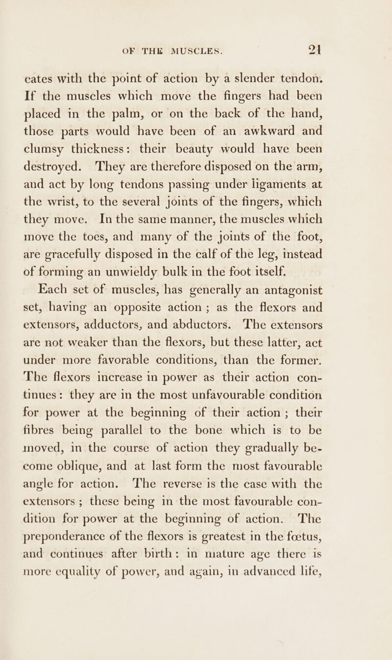 cates with the point of action by a slender tendon. If the muscles which move the fingers had been placed in the palm, or on the back of the hand, those parts would have been of an awkward and clumsy thickness: their beauty would have been destroyed. They are therefore disposed on the arm, and act by long tendons passing under ligaments at the wrist, to the several joints of the fingers, which they move. In the same manner, the muscles which move the toes, and many of the joints of the foot, are gracefully disposed in the calf of the leg, instead of forming an unwieldy bulk in the foot itself. Each set of muscles, has generally an antagonist set, having an opposite action ; as the flexors and extensors, adductors, and abductors. The extensors are not weaker than the flexors, but these latter, act under more favorable conditions, than the former. The flexors increase in power as their action con- tinues: they are in the most unfavourable condition for power at the beginning of their action ; their fibres being parallel to the bone which is to be moved, in the course of action they gradually be- come oblique, and at last form the most favourable angle for action. ‘The reverse is the case with the extensors ; these being in the most favourable con- dition for power at the beginning of action. The preponderance of the flexors is greatest in the foetus, and continues after birth: in mature age there is more equality of power, and again, in advanced life,