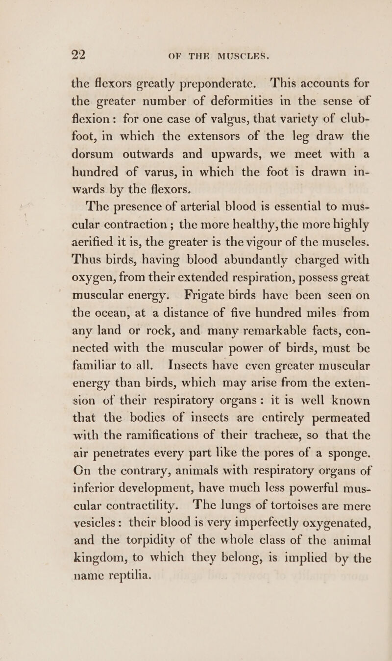 the flexors greatly preponderate. This accounts for the greater number of deformities in the sense of flexion: for one case of valgus, that variety of club- foot, in which the extensors of the leg draw the dorsum outwards and upwards, we meet with a hundred of varus, in which the foot is drawn in- wards by the flexors. The presence of arterial blood is essential to mus- cular contraction ; the more healthy, the more highly aerified it is, the greater is the vigour of the muscles. Thus birds, having blood abundantly charged with oxygen, from their extended respiration, possess great muscular energy. Frigate birds have been seen on the ocean, at a distance of five hundred miles from any land or rock, and many remarkable facts, con- nected with the muscular power of birds, must be familiar to all. Insects have even greater muscular energy than birds, which may arise from the exten- sion of their respiratory organs: it is well known that the bodies of insects are entirely permeated with the ramifications of their trachez, so that the air penetrates every part like the pores of a sponge. Gn the contrary, animals with respiratory organs of inferior development, have much less powerful mus- cular contractility. ‘The lungs of tortoises are mere vesicles: their blood is very imperfectly oxygenated, and the torpidity of the whole class of the animal kingdom, to which they belong, is implied by the name reptilia.