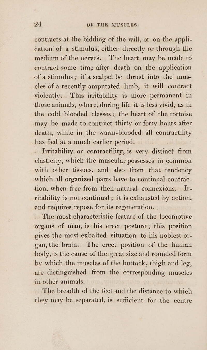 contracts at the bidding of the will, or on the appli- cation of a stimulus, either directly or through the medium of the nerves. The heart may be made to contract some time after death on the application of a stimulus ; if a scalpel be thrust into the mus- cles of a recently amputated limb, it will contract violently. This irritability is more permanent in those animals, where, during life it is less vivid, as in the cold blooded classes ; the heart of the tortoise may be made to contract thirty or forty hours after death, while in the warm-blooded all contractility has fled at a much earlier period. Irritability or contractility, is very distinct from elasticity, which the muscular possesses in common with other tissues, and also from that tendency which all organized parts have to continual contrac- tion, when free from their natural connexions. Ir- ritability is not continual ; it is exhausted by action, and requires repose for its regeneration. The most characteristic feature of the locomotive organs of man, is his erect posture; this position gives the most exhalted situation to his noblest or- gan, the brain. The erect position of the human body, is the cause of the great size and rounded form by which the muscles of the buttock, thigh and leg, are distinguished from the corresponding muscles in other animals. The breadth of the feet and the distance to which they may be separated, is sufficient for the centre